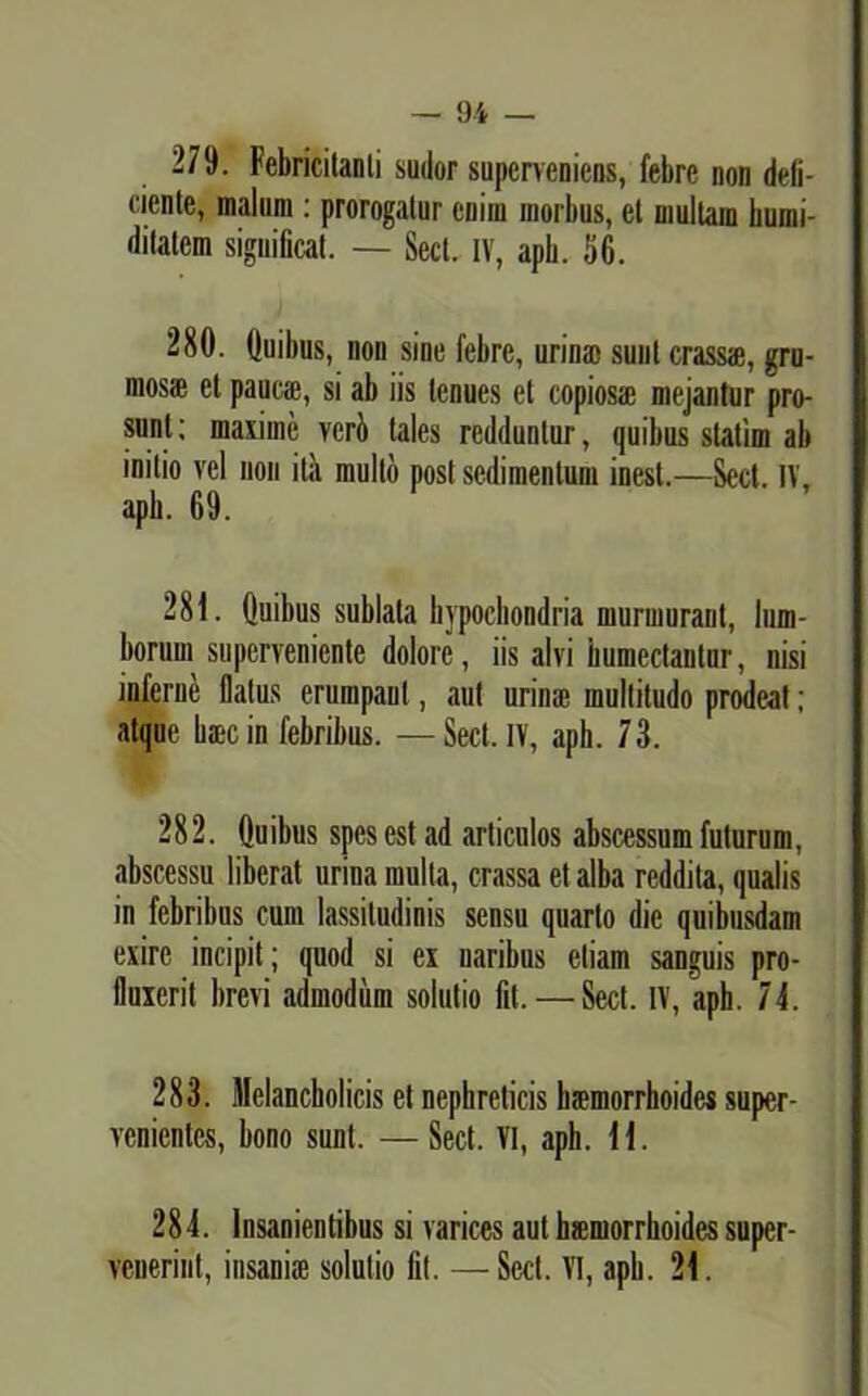 279. Febricitanti sudor superveniens, febre non deli- ciente, malum : prorogiitur enim morbus, et multam bumi- ditatem significat. — Secl. IV, apb. 56. 280. (luibus, non sine febre, urina) sunt crass®, gru- mosae et pauca), si ab iis tenues et copiosae mejantur pro- sunt ; maxime veri tales redduntur, quibus statim ab initio vel non ita mullo post sedimentum inest.—Sed. IV, apb. 69. 281. Quibus sublata hypochondria murmurant, lum- borum superveniente dolore, iis alvi humectantur, nisi inferne Datus erumpant, aut urinae multitudo prodeat ; atque b®c in febribus. — Sect.1V, aph. 73. 282. Quibus spes est ad articulos abscessum futurum, abscessu liberat urina multa, crassa et alba reddita, qualis in febribus cum lassitudinis sensu quarto die quibusdam exire incipit; quod si ex naribus etiam sanguis pro- fluxerit brevi admodum solutio fit. — Sed. IV, aph. 74. 283. Melancholicis et nephreticis haemorrhoides super- venientes, bono sunt. —Sect. VI, apb. 11. 284. Insanientibus si varices aut hsmorrhoides super- venerint, insani® solutio fit. —Sed. VI, apb. 21.