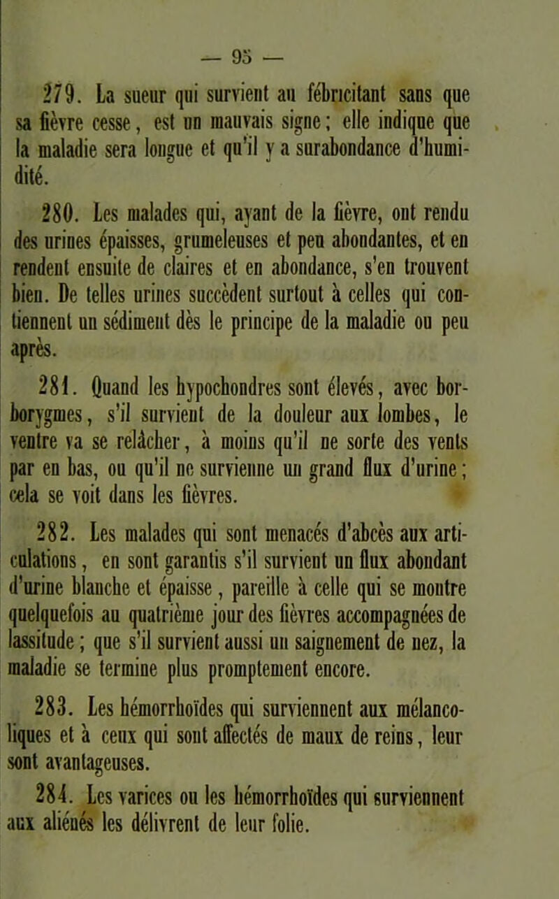 279. La sueur qui survient au febricitant sans que sa fievre cesse, est un raauvais signe; elle indiquc que Ia maladie sera longue et qu'il y a surabondance d'humi- dite. 280. les maladcs qui, ayant de la fievre, ont rendu des urines epaisses, grumeleuscs et peu abondantes, et en rendent ensuite de claires et en abondance, s’en trouvent bien. De telles urines succedent surlout a celles qui con- tiennent un sediment des le principe de la maladie ou peu apres. 281. Quand les bypochondres sont elevas, avec bor- borygmes, s'il survient de la douleur aux lombes, le ventre va se reldcher, a moins qu’il ne sorte des venis par en bas, ou qu’il ne survienne un grand flux d’urine; cela se voit dans les fievres. 282. Les malades qui sont inenaces d’abces aux arti- eulations, en sont garanlis s’il survient un flux abondant d’urine blancbe et epaisse, pareille a celle qui se montre quelquefois au qualrieme jour des fievres accompagnees de lassitude; que s’il survient aussi un saignement de uez, la maladie se termine plus promptement encore. 283. Les hemorrhoides qui surviennent aux melanco- liques et a ceux qui sont affectes de rnaux de reins, leur sont avantageuses. 284. Les varices ou les bemorrholdes qui surviennent aux alienes les delivrenl de leur folie.