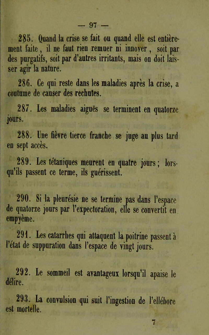 285. Quand la crise se fait ou quanti elle est entiere*- ment faite, il ne faut rien remuer ni innover, soit par des purgatifs, soit par d’autres irritants, mais on doit lais- ser agir la nature. 286. Ce qui reste dans les maladies apres la crise, a coutnme de causer des rechntes. 287. Les maladies aigues se terminent en quatorze jours. 288. Une fievre tierce franche se juge au plus tard en sept acces. 289. Les tetaniques meurent en quatre jours; lors- qu’ils passent ce terme, iis guerissent. 290. Si la pleuresie ne se termine pas dans 1'espace de quatorze jours par 1’expectoration, elle se convertit en empveme. 291. Les catarrhes qui attaquent la poitrine passent a 1'elat de suppuration dans 1’espace de vingt jours. 292. Le sommeil est avantageux lorsqu'il apaise le delire. 293. La convulsion qui suit 1'ingestion de 1’ellebore est mortelle. 7