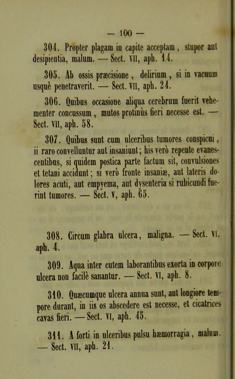 304. Propter plagam in capite acceptam, stupor aut desipientia, malum. — Sect. VII, apii. 14. 305. Ab ossis praecisione, delirium, si in vacuum usqufe penetraverit. — Sect. VII, aph. 24. 306. Quibus occasione aliqua cerebrum fuerit vehe- menter concussum, mutos protinus fieri necesse est. — Sect. VII, aph. 58. 307. Quibus sunt cum ulceribus tumores conspicui, ii raro convelluntur aut insaniunt; his vero repente evanes- centibus, si quidem postica parte factum sit, convulsiones et tetani accidunt; si vero fronte insaniae, aut lateris do- lores acuti, aut empyema, aut dysenteria si rubicundi fue- rint tumores. — Sect. V, aph. 65. 308. Circum glabra ulcera, maligna. — Sect. Vi. aph. 4. 309. Aqua inter cutem laborantibus exorta in corpore ulcera non facile sanantur. — Sect. VI, aph. 8. 310. Quaecumque ulcera annua sunt, aut longiore tem- pore durant, in iis os abscedere csl necesse, et cicatrices cavas fieri. — Sect. VI, aph. 45. 311. A forti in ulceribus pulsu haemorragia, malum. — Sect. VII, aph. 21.