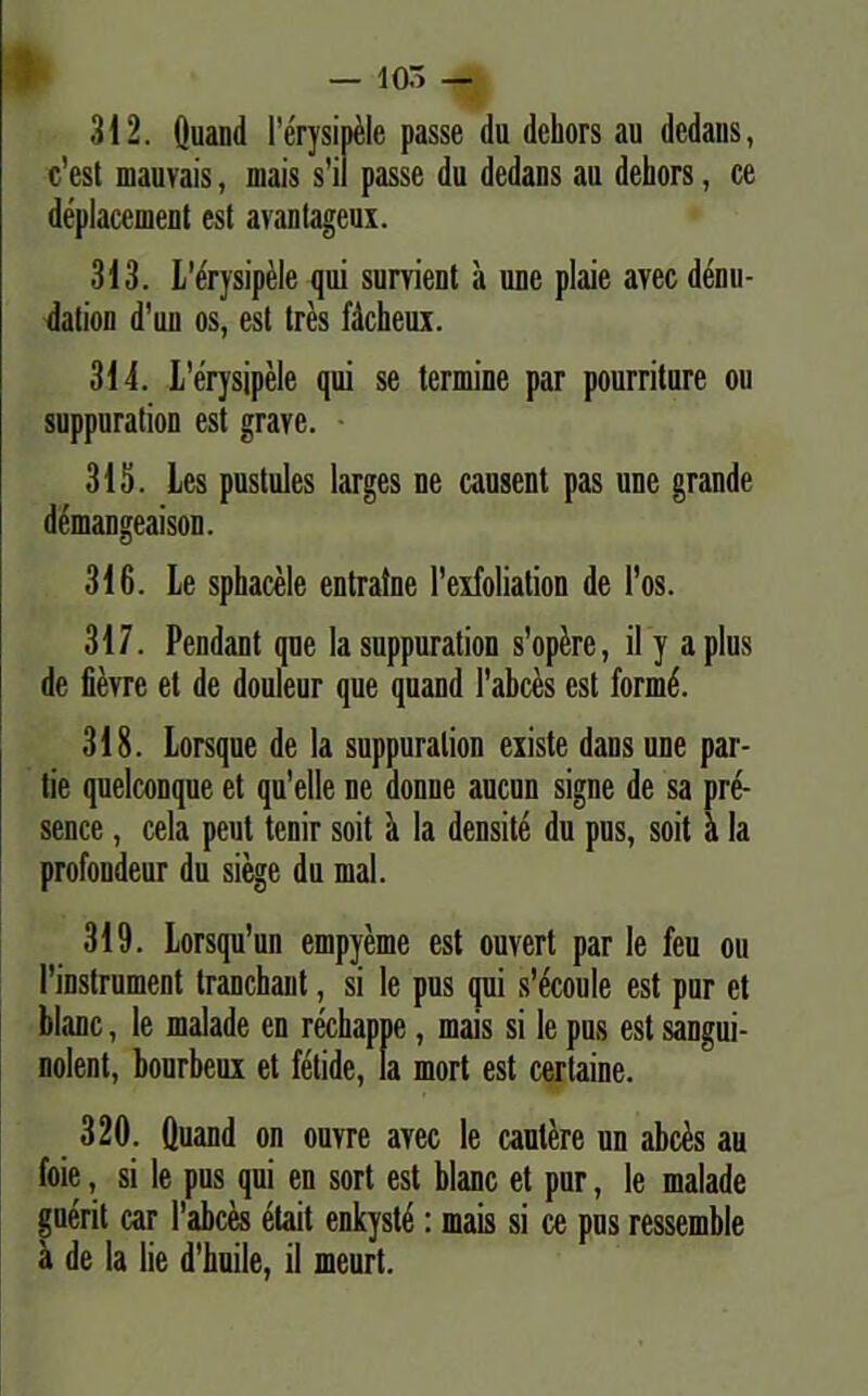 — 105 — 312. Quand 1’erysipele passe du dcliors au dcdans, c’est mauvais, mais s’il passe du dedans au dehors, ce deplacement est avantageux. 313. ferysipele qui survient a une plaie avec denu- dation d’uu os, est tres fdcheux. 314. L’erysipele qui se termine par pourriture ou suppuration est grave. 315. Les pustules larges ne causent pas une grande demangeaison. 316. Le sphacele entraine 1’exfoliation de l’os. 317. Pendant qne Ia suppuration s’op£re, il y a plus de fievre et de douleur que quand 1'abces est formd. 318. Lorsque de la suppuration existe dans une par- tie quelconque et qu’elle ne donue aucun signe de sa pre- sence, cela peut tenir soit a la densite du pus, soit 5 la profoudeur du siege du mal. 319. Lorsqu’un empyeme est ouvert par le feu ou 1’instrument tranchant, si le pus qui s’ecoule est pur et blanc, le malade en rechappe, mais si le pus est sangui- nolent, bourbeux et fetide, la mort est certaine. 320. Quand on ouvre avec le cautere un abces au foie, si le pus qui en sort est blanc et pur, le malade guerit car 1’abces etait enkyste: mais si ce pus ressemble a de la lie d'huile, il meurt.