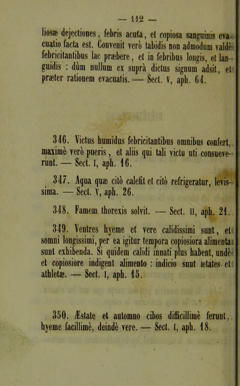 lios* dejectiones, febris acuta, et copiosa sanguinis eva- cuatio facta est. Convenit vero tabidis non admodum valde febricitantibus lac praebere, et in febribus longis, et lan-i guidis : dum nullum ex supra dictus signum adsit, et praeter rationem evacuatis. — Sed. V, aph. 64. 346. Vicius humidus febricitantibus omnibus confert, maxime veri» pueris, et aliis qui tali victu uti consueve- runt. — Sed. I, aph. 46. 347. Aqua quae cito calefit et cito refrigeratur, levis- sima. — Sed. V, aph. 26. 348. Famem thorexis solvit. — Sed. II, aph. 24. 349. Ventres hyeme et vere calidissimi sunt, et somni longissimi, per ea igitur tempora copiosiora alimenta, sunt exhibenda. Si quidem calidi innati plus habent, unde et copiosiore indigent alimento : indicio sunt aetates et athletae. — Sed. I, aph. 45. 350. Astate et automno cibos difficillime ferunt, hyeme facillime, deinde vere. — Sed. I, aph. 48.