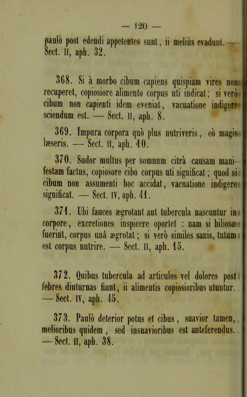 — 1-20 — paulo posl edendi appetentes sunt, ii melius evadunt.— Sect. II, aph. 32. 368. Si a morbo cibum capiens quispiam vires non recuperet, copiosiore alimento corpus uti indicat; si vero cibum non capienti idem eveniat, vacuatione indigere sciendum est. — Sect. II, apb. 8. 369. Impura corpora qui» plus nutriveris, eb magis lsseris. — Sect. li, aph. 40. 370. Sudor multus per somnum citra causam mani- festam factus, copiosore cibo corpus uti significat; quod si cibum non assumenti hoc accidat, vacuatione indigere significat. —Sect. IV, apb. 41. 371. Ubi fauces aegrotant aut tubercula nascuntur in corpore, excreliones inspicere oportet : nam si biliosae1 fuerint, corpus una aegrotat; si veri» similes sanis, tutum est corpus nutrire. — Sect. II, aph. 15. 372. Quibus tubercula ad articulos vel dolores post febres diuturnas fiunt, ii alimentis copiosioribus utuntur. — Sect. IV, apb. 45. 373. Pauli» deterior potus et cibus, suavior tamen, melioribus quidem , sed insuavioribus est anteferendus. *— Sect. II, aph. 38.