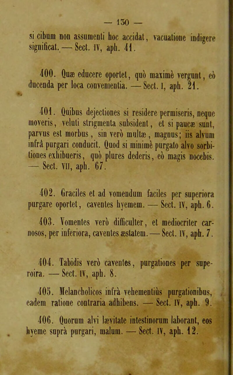 si cibum non assumenti hoc accidat, vacuatione indigere significat. — Scct. IV, apii. 41. 400. dum educere oportet, quo maximi vergunt, eo ducenda per loca convenientia. —Sect. 1, aph. 21. 401. Quibus dejectiones si residere permiseris, neque moveris, veluli strigmenta subsident, et si paucae sunt, parvus est morbus, sin vero multae, magnus; iis alvum infrd purgari conducit. Quod si minime purgato alvo sorbi- tiones exhibueris, qui) plures dederis, ei) magis nocebis. — Sect. Vll, aph. 67. 402. Graciles et ad vomendum faciles per superiora purgare oportet, caventes hyemern. — Sect. IV, apb. 6. 403. Vomentes vero difficulter, et mediocriter car- nosos, per inferiora, caventes aestatem. — Sect. IV, aph. 7. 404. Tabidis veri caventes, purgationes per supe- roira. — Sect. IV, aph. 8. 405. Melancholicos infra vehementius purgationibus, eadem ratione contraria adhibens. — Sect. IV, aph. 9. 406. Quorum alvi laevilatc intestinorum laborant, eos kyemc supra purgari, malum. — Sect. IV, aph. 42.