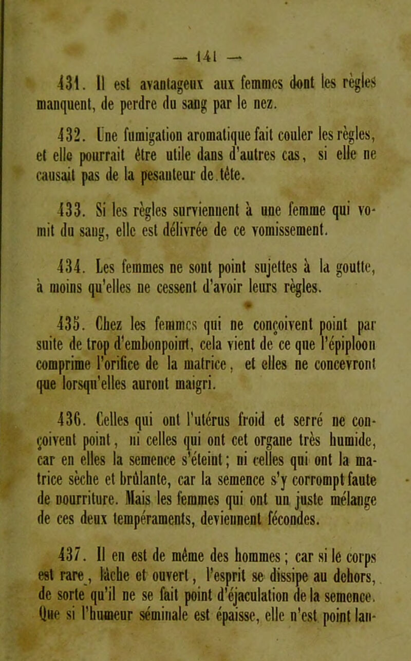 431. II esi avantageux aux femmcs dont les regles manquenl, de pcrdre du sang par le nez. 432. Une fumigalion aromalique fait couler les regles, el elle pourrait Utre utile dans d’autres cas, si ellc ne causait pas de la pesautear de.t&e. 433. Si les regles surviennent a une femme qui vo- mit du sang, ellc esi d^livree de ce vomissement. 434. Les femmes ne sont point sujeltes a la goutle, a moins qu’elles ne cessent «1’avoir leurs regles. + 435. Chez les femmcs qui ne concoivent point par suite de trop d’embonpoiiTt, cela vient de ce que 1’epiploon comprime 1’orifice de la matrice, et clles ne concevron! que lorsqn'elles auronl maigri. 436. Celles qui ont 1’ulerus froid el serre ne con- vivent point, ni celles qui ont cet organe tres humide, car en elles la semence s eteint; ni celles qui ont la ma- trice seche et brillante, car la semence s’y corrompt faute de nourrilure. Mais les femmes qui ont un juste melange de ces deux temperaments, deviennent fecondes. 437. II en est de m4nie des homines; car si le corps est rare, lachc et ouverl, 1’esprit se dissipe au deliors, de sorte qu’il ne se fait point d’cjaculation de la semence. Que si 1’humeur seminale est epaisse, elle n'est point lan-