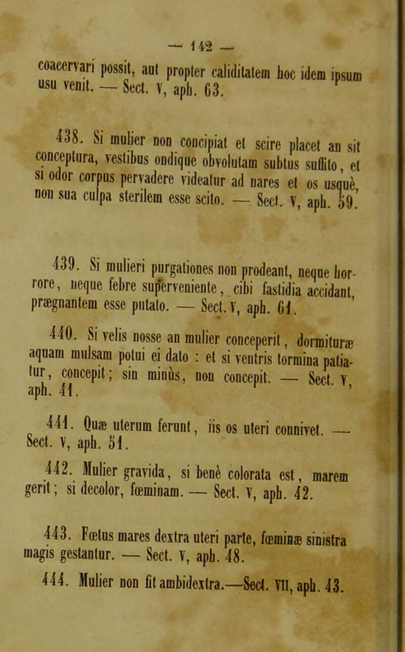 coacervari possit, aut propter caiidilatem boc idem ipsum usu venit. — Sect. V, aph. 63. 438. Si mulier non concipiat et scire placet an sit conceptura, vestibus ondiquc obvolutam subtus suffito et si odor corpus pervadere videatur ad nares et os usque non sua culpa sterilem esse scito. — Sect, V, apb. 59.’ 339. Si mulieri purgationes non prodeant, neque bor- rore, neque febre superveniente, cibi fastidia accidant praegnantem esse putato. — Sect. V, aph. 61. 340. Si velis nosse an mulier conceperit, dormitur* aquam mulsam potui ei dato : et si ventris tormina patia- tur, concepit; sin minus, non concepit. — Sect v aph. 33. 333. Qu® uterum ferunt, iis os uteri connivet — Sect. V, apb. 53. 332. Mulier gravida, si ben£ colorata est, marem gerit; si decolor, feminam. — Sect. V, apb. 32. 333. Foetus mares dextra uteri parte, femina? sinistra magis gestantur. — Sect. V, aph. 38. 333. Mulier non fit ambidextra.—Sect. VII, apb. 33.