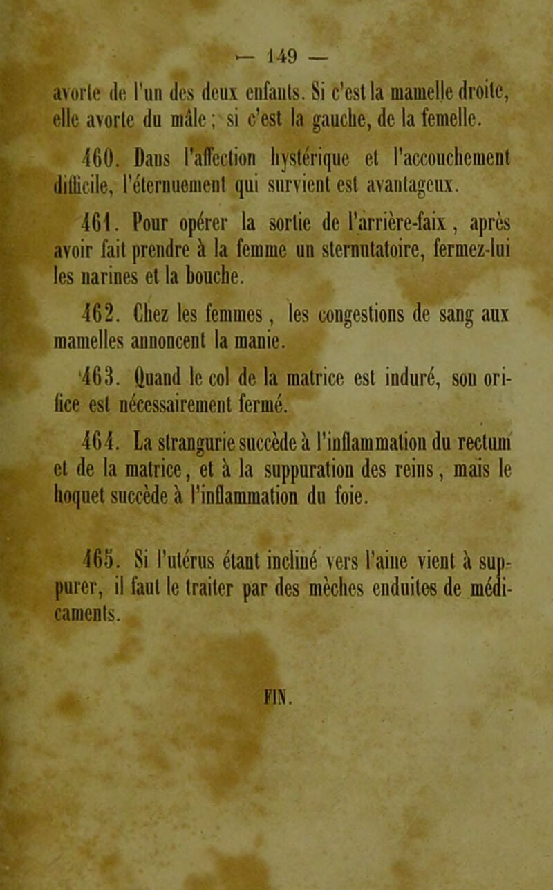 «« avorle de l'un des deux enfants. Si c’cst Ia mamelle droilc, elle avorte du niiile; si c’est Ia gauclic, de Ia femelle. 460. Dans iWcction hysterique el 1’accouchement difficile, reterimemenl qui survienl est avantagcux. 461. Pour operer la sorlie de Parriere-faix, apres avoir fait prcndre <t la fenime un stcrmitatoire, fermez-Iui les narines et la bouche. 462. Cliez les femines, les congestions de sang aux mamelles aunoncent la manie. ‘463. Quand lc coi de la matrice est indure, sou ori- lice est nccessairenient ferme. 464. La slranguriesuccede a rinflammation du rectum ct de la matrice, et a la suppuration des reins, mais le lioquet succede a rinflammation du foie. 465. Si l’utcrus ctant incline vers 1’aine vient a sup- purer, il faut le traiter par des meches cnduiles de medi- camenls. F1JI.