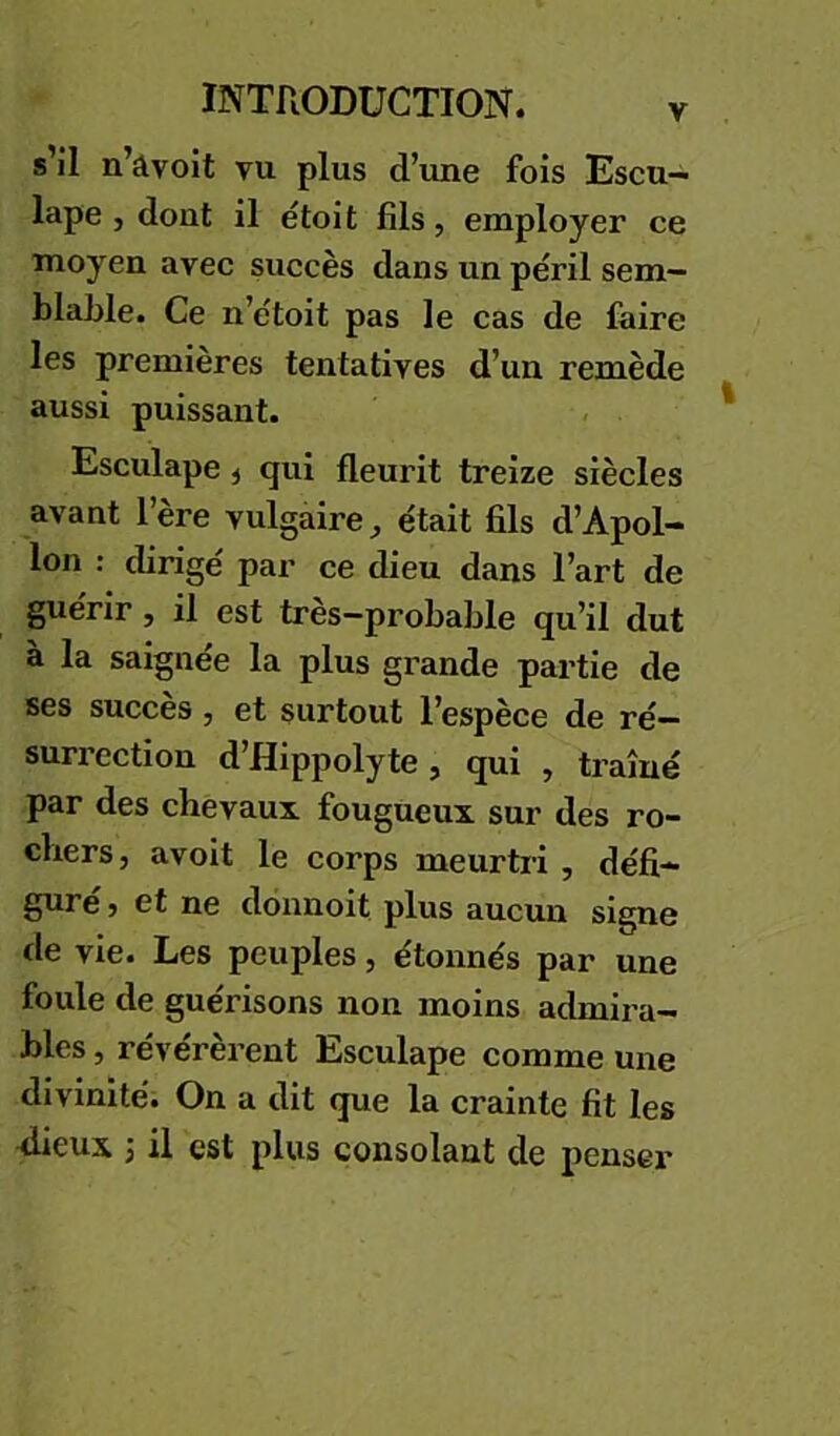 s il n’âvoit vu plus d’une fois Escu— lape J dont il étoit fils, employer ce moyen avec succès dans un péril sem- blafile. Ce n’étoit pas le cas de faire les premières tentatives d’un remède aussi puissant. Esculape ^ qui fleurit treize siècles avant l’ère vulgaire, était fils d’Apol- lon : dirigé par ce dieu dans l’art de guérir, il est très-probable qu’il dut à la saignée la plus grande partie de ses succès, et surtout l’espèce de ré- surrection d’Hippolyte, qui , traîné par des chevaux fougueux sur des ro- chers, avoit le corps meurtri , défi- guré , et ne donnoit plus aucun signe de vie. Les peuples, étonnés par une foule de guérisons non moins admii’a- bles, révérèrent Esculape comme une divinité. On a dit que la crainte fit les flieux ; il est plus consolant de penser