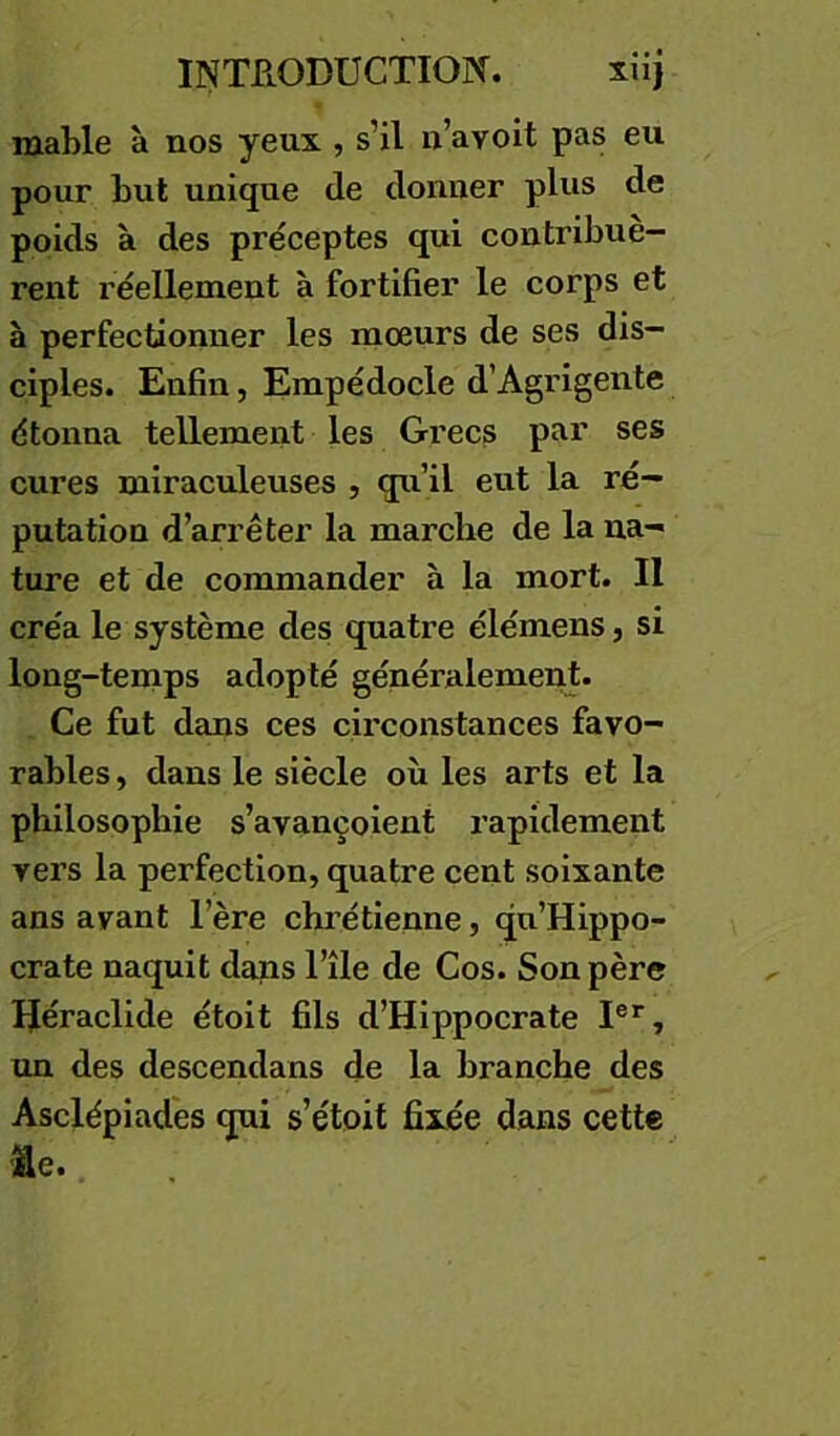 mable à nos yeux, s’il n’avoit pas eu pour but unique de donner plus de poids à des préceptes qui contribuè- rent réellement à fortifier le corps et à perfectionner les mœurs de ses dis- ciples. Enfin, Empédocle d’Agrigente étonna tellement les Gi’ecs par ses cures miraculeuses , qu’il eut la ré- putation d’arrêter la marche de la na- ture et de commander à la mort. Il créa le système des quatre élémens, si long-tenaps adopté généralemenj. Ce fut dans ces cii'constances favo- rables , dans le siècle où les arts et la philosophie s’avançoient rapidement vers la perfection, quatre cent soixante ans ayant l’ère chrétienne, qu’Hippo- crate naquit dans l’île de Cos. Son père IJéraclide étoit fils d’Hippocrate I®*, un des descendans de la branche des Asclépiadés qui s’étoit fixée dans cette