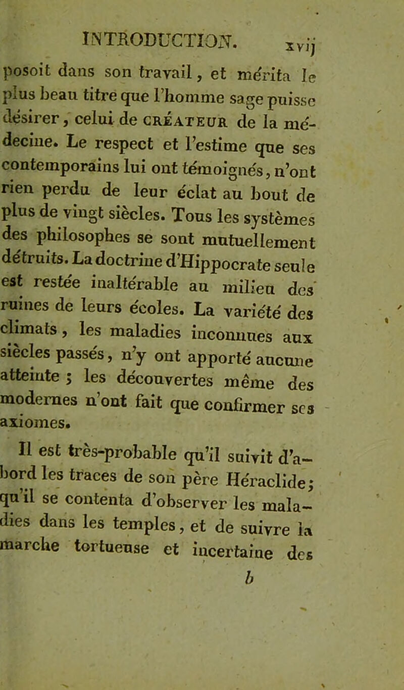 posoit dans son travail, et rodrita le plus beau titre que l’homme sage puisse désirer, celui de créateur de la mé- decine. Le respect et l’estime que ses contemporains lui ont témoignes, n’ont rien perdu de leur éclat au bout de plus de vingt siècles. Tous les systèmes des philosophes se sont mutuellement détruits. La doctrine d’Hippocrate seule est restée inaltérable au milieu des ruines de leurs écoles. La variété des climats, les maladies inconnues aux siècles passés, n’y ont apporté aucmie atteinte ; les découvertes même des modernes n ont fait que confirmer scs - axiomes. Il est très-probable qu’il suivit d’a- bord les traces de son père Héraclide; qu’il se contenta d’observer les mala- dies dans les temples, et de suivre la marche tortueuse et incertaine des b