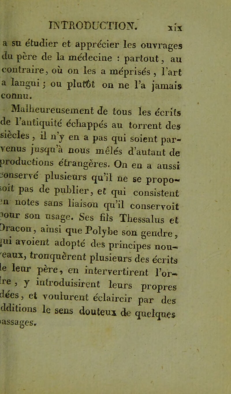 a su étudier et apprécier les ouvrages du père de la médecine : partout, au contraire, où on les a méprisés , l’art a langui j ou plut6t on ne l’a jamais connu. Malheureusement de tous les écrits de l’antiquité échappés au torrent des siècles , il n y en a pas qui soient par- venus jusqu à nous mêlés d’autant de productions étrangères. On en a aussi conservé plusieurs qu’il ne se propo- ioit pas de puhRer, et qui consistent n notes sans liaison qu’il conservoit ^our son usage. Ses fils Thessalus et Oracon, ainsi que Polyhe son gendre, {ui avoient adopté des principes nou- veaux, tronquèrent plusieurs des écrits le leur père, en intervertirent l’or- !^'e, y introduisirent leurs propres dées, et voulurent éclaireir par des dditions le sens douteux de quelques •assagesr