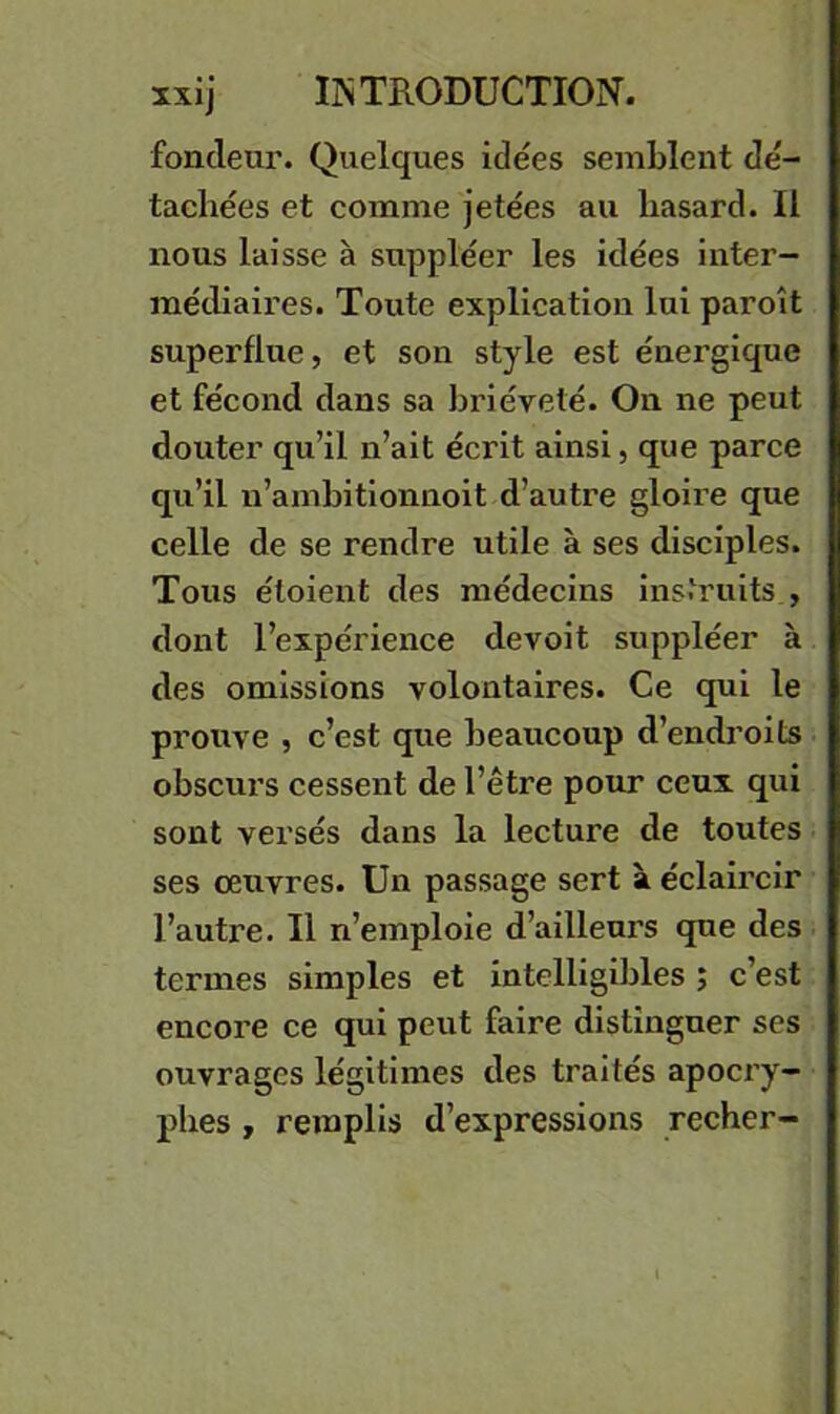 fondeur. Quelques idées semblent dé- tachées et comme jetées au hasard. Il nous laisse à suppléer les idées inter- médiaires. Toute explication loi paroît superflue, et son style est énergique et fécond dans sa brièveté. On ne peut douter qu’il n’ait écrit ainsi, que parce qu’il u’amhitionnoit d’autre gloire que celle de se rendre utile à ses disciples. Tous éloient des médecins instruits , dont l’expérience devoit suppléer à des omissions volontaires. Ce qui le prouve , c’est que beaucoup d’encb'oits obscurs cessent de l’être pour ceux qui sont versés dans la lecture de toutes ses oeuvres. Un passage sert à éclaircir l’autre. Il n’emploie d’ailleurs que des termes simples et intelligibles ; c’est encore ce qui peut faire distinguer ses ouvrages légitimes des traités apocry- phes , remplis d’expressions recher-