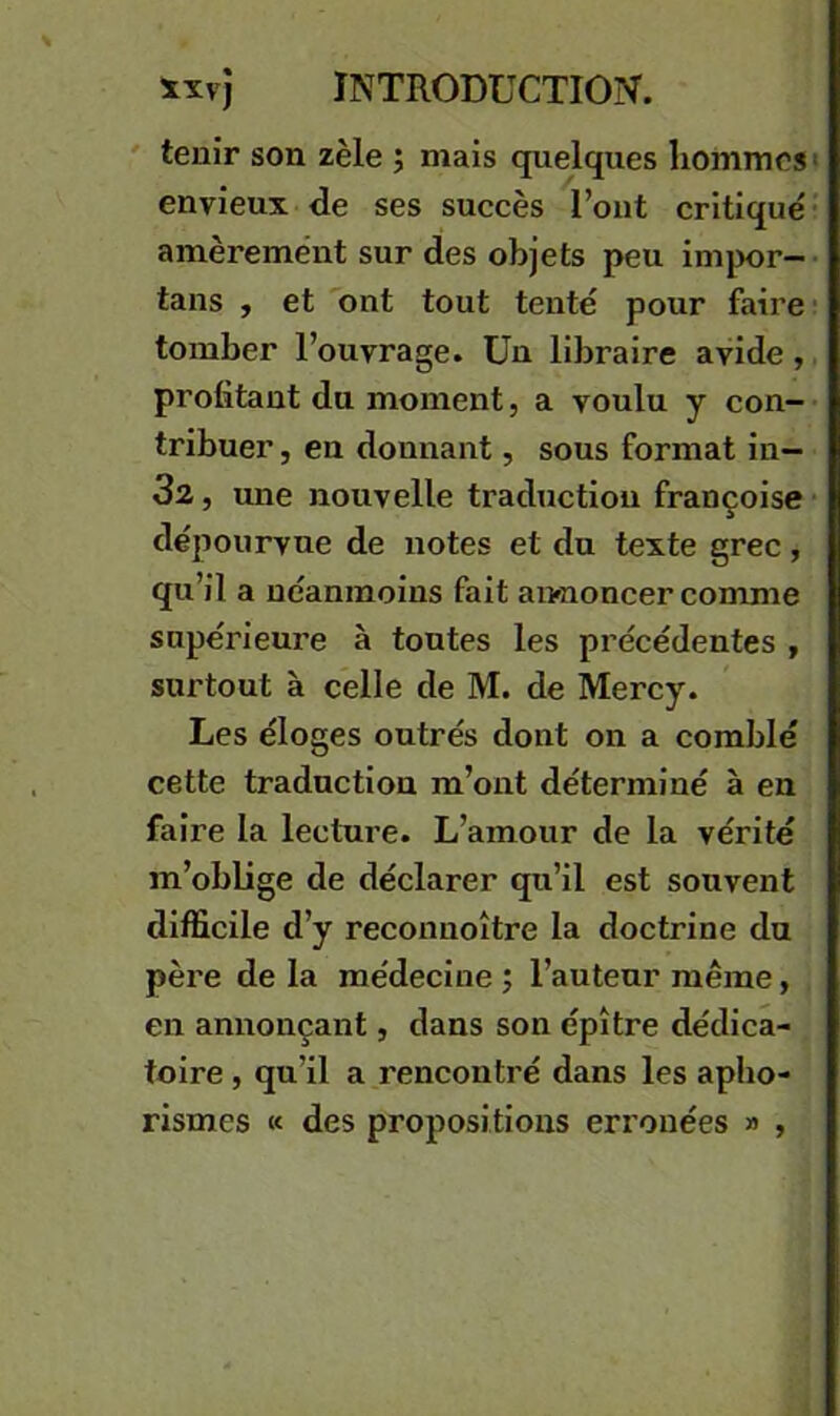 ' tenir son zèle ; mais quelques hommes envieux de ses succès l’ont critiqué amèrement sur des objets peu imjwr- tans f et ont tout tenté pour faire tomber l’ouvrage. Un libraire avide, profitant du moment, a voulu y con- tribuer , en donnant, sous format in- 32, une nouvelle traduction françoise dépourvue de notes et du texte grec , qu’il a néanmoins fait an-noncer comme supérieure à toutes les précédentes , surtout à celle de M. de Mercy. Les éloges outrés dont on a comblé cette traduction m’ont déterminé à en faire la lecture. L’amour de la vérité m’oblige de déclarer qu’il est souvent difficile d’y reconnoître la doctrine du père de la médecine ; l’auteur même, en annonçant, dans son épître dédica- toire , qu’il a rencontré dans les apho- rismes K des propositions erronées » ,