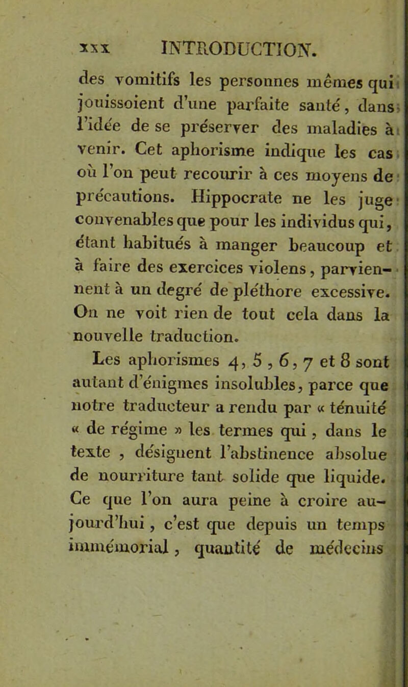 des vomitifs les personnes mêmes qui) jouissoient d’une paiTaite saute, dans; l’idêe de se pre'server des maladies ài venir. Cet aphorisme indique les cas où l’on peut recoiu-ir à ces moyens de pre'cautions. Hippocrate ne les juge- convenables que pour les individus qui, étant habitués à manger beaucoup et à faire des exercices violens, parvien- ■ nent à un degré de pléthore excessive. On ne voit rien de tout cela dans la nouvelle traduction. Les aphorismes 4, 5,6, 7 et 8 sont autant d’énigmes insolubles, parce que notre traducteur a rendu par « ténuité « de régime » les termes qui, dans le texte , désignent l’abstinence absolue de nourriture tant solide que liquide. Ce que l’on aura peine à croire au- jourd’hui , c’est que depuis un temps immémorial, quantité de médecins