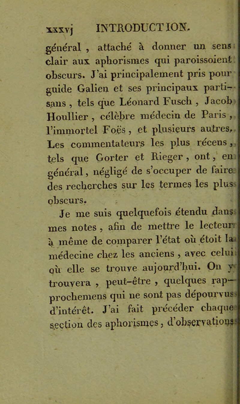 général , attaché à donner un sens, clair aux aphorismes qui paroissoient obscurs. J’ai principalement pris pour guide Galien et ses principaux parti- sans , tels que Léonard Fusch , Jacob' Houllier , célejn e médecin de Paris , l’immortel Fo.ës , et plusieurs autres,. Les commentateurs les plus récens,. tels que Gorter et Rieger , onteni général, négligé de s’occuper de faire; des recherches sur les termes les plus-, obscurs, Je me suis quelquefois étendu dans.' mes notes , afin de mettre le lecteun à même de comparer l’état où étoit la* médecine chez les anciens , avec celui; QÙ elle se trouve aujourd’hui. On V'I trouvera > peut—etre , quelques rap prochemens qui ne sont pas dépourvus^ d’intérêt. J’ai fait précéder chaque- s.ection des aphoi’ismes, d’observatiopaJ