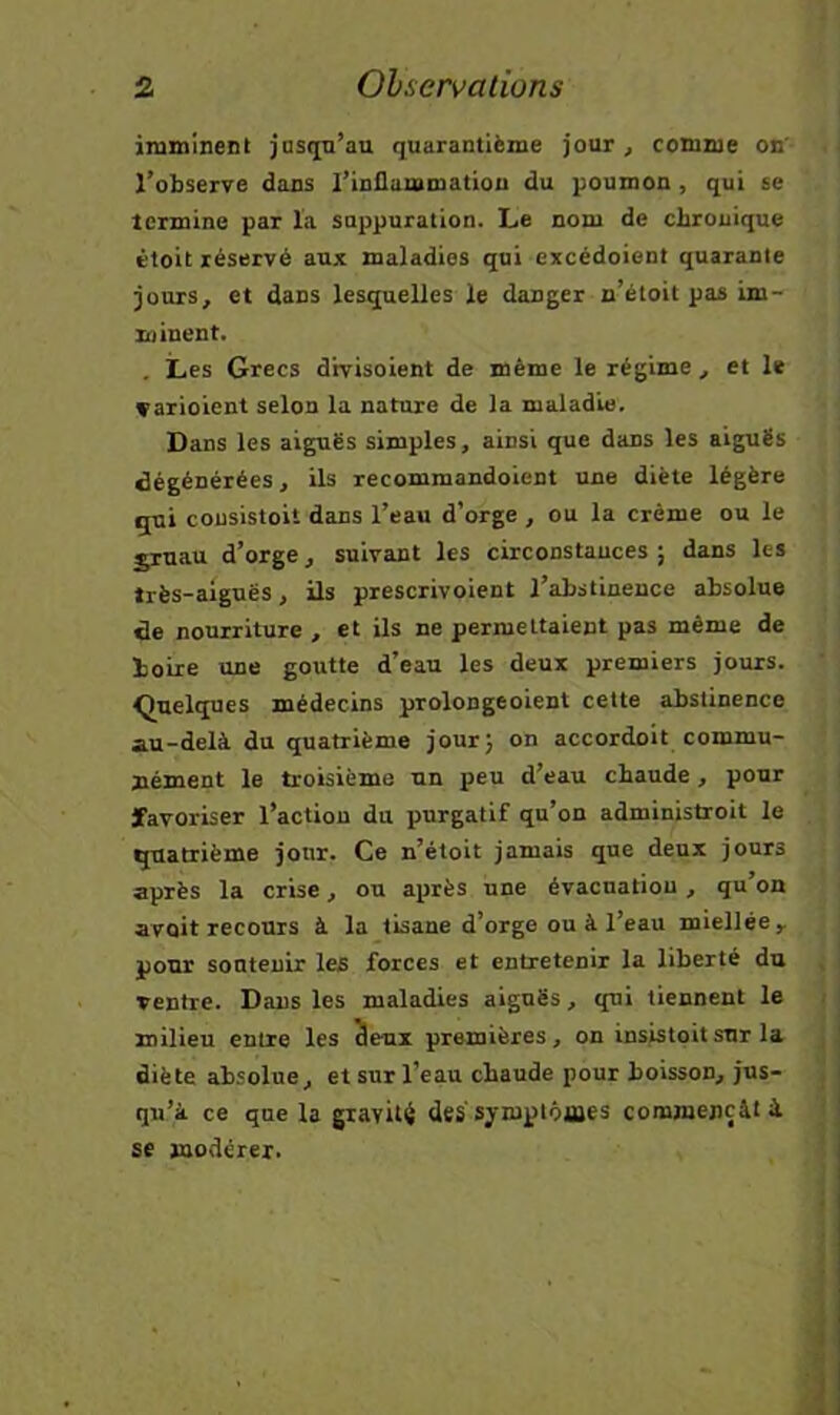 inmiitient jasqn’au quarantième jour, comme on' l’observe dans l’inflammation du poumon , qui se termine par la snppnration. Le nom de chronique étoit réservé aux maladies qui excédoient quarante jours, et dans lesquelles le danger n’étoit pas im- minent. . Les Grecs dhrisoient de même le régime, et le çarioient selon la nature de la maladie. Dans les aiguës simples, ainsi que dans les aiguës dégénérées, ils recommandaient une diète légère qui consistoit dans l’eau d’orge , ou la crème ou le jruau d’orge, suivant les circonstances; dans les très-aiguës, ils prescrivoient l’abstinence absolue de nourriture , et ils ne permettaient pas même de boire une goutte d’eau les deux premiers jours. Quelques médecins prolongeoient cette abstinence au-delà du quatrième jour; on accordoit commu- nément le troisième un peu d’eau chaude, pour favoriser l’action du purgatif qu’on administroit le quatrième jour. Ce n’étoit jamais que deux jours après la crise, ou après une évacuation , qu’on avait recours à la tisane d’orge ou à l’eau miellée ^ pour sonteuir les forces et entretenir la liberté du ventre. Dans les maladies aiguës, qui tiennent le milieu entre les 3eux premières, on insistait sur la diète absolue, et sur l’eau chaude pour boisson, jus- qu’à ce que la gravité des'symptômes commençât à se modérer.