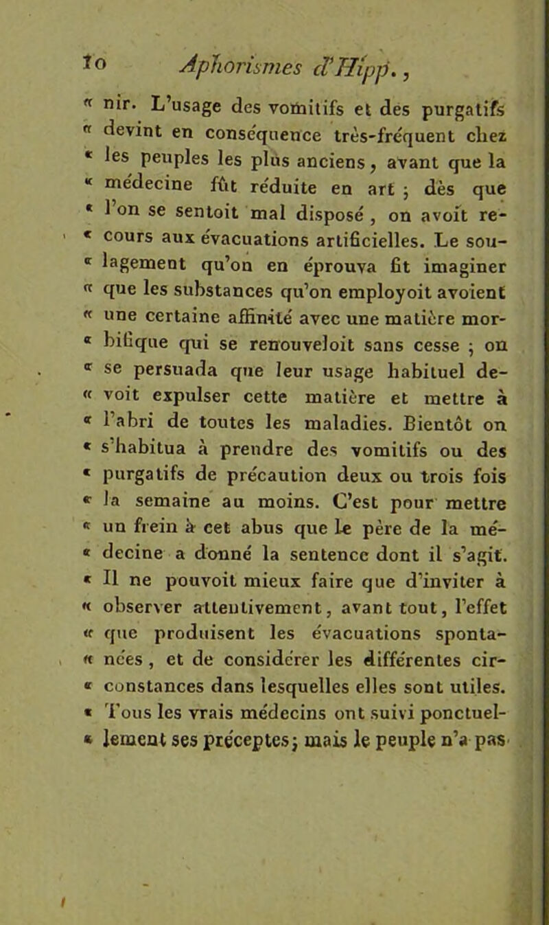 « nir. L’usage des voûiilifs et des purgatifs  devint en conséquence très-fréquent chez • les peuples les plus anciens j avant que la « médecine fût réduite en art j dès que * 1 on se sentoit mal disposé , on avoit re- « cours aux évacuations artiScielles. Le sou- ' lagement qu’on en éprouva fit imaginer « que les substances qu’on employoit avoient « une certaine affinité avec une matière mor- « bifique qui se reirouveloit sans cesse ; on ' se persuada que leur usage habituel de- « voit expulser cette matière et mettre à « l’abri de toutes les maladies. Bientôt on « s’habitua à prendre des vomitifs ou des « purgatifs de précaution deux ou trois fois « la semaine au moins. C’est pour mettre « un frein à- cet abus que le père de la mé- « decine a donné la sentence dont il s’agit. « Il ne pouvoit mieux faire que d’inviter à « observer attentivement, avant tout, l’effet «f que produisent les évacuations sponta- « nées, et de considérer les différentes cir- « constances dans lesquelles elles sont utiles. « Tous les vrais médecins ont suivi ponctuel- « lement ses préceptes j mais le peuple n’a pas