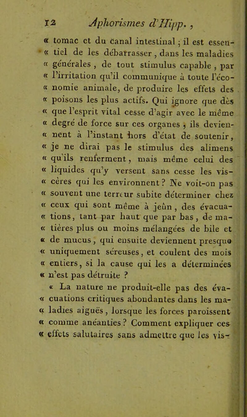 « tomac et du canal intestinal ^ il est essen- * « tiel de les débarrasser , dans les maladies « générales , de tout stimulus capable , par « l’irritation qu’il communique à toute l’éco- « nomie animale, de produire les effets des . « poisons les plus actifs. Qui ^nore que dès « que l’esprit vital cesse d’agir avec le même « degré de force sur ces organes , ils devien- « nent à l’instant bors d’état de soutenir, « je ne dirai pas le stimulus des alimens « quils renferment, mais même celui des « liquides qu’y versent sans cesse les vis- « cères qui les environnent ? Ne voit-on pas « souvent une lerrtur subite déterminer chez « ceux qui sont même à jeun , des évacua- « lions, tant par haut que par bas, de ma- rc lières plus ou moins mélangées de bile et « de mucus, qui ensuite deviennent presque « uniquement séreuses, et coulent des mois <c entiers, si la cause qui les a déterminées « n’est pas détruite ? « La nature ne produit-elle pas des éva- « ouations critiques abondantes dans les ma- rc ladies aiguës, lorsque les forces paroissent • « comme anéanties ? Comment expliquer ces j « effets salutaires sans admettre que les vis-?