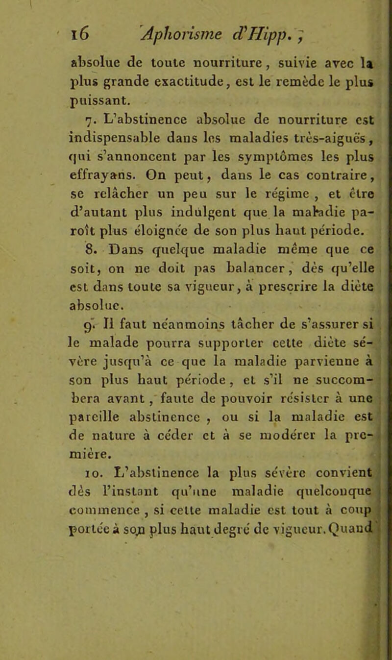 absolue de toute nourriture, suivie avec la plus grande exactitude, est le remède le plus puissant. 7. L’abstinence absolue de nourriture est indispensable dans les maladies très-aiguës, qui s’annoncent par les symptômes les plus effrayans. On peut, dans le cas contraire, se relâcher un peu sur le régime , et être d’autant plus indulgent que la matadie pa- roît plus éloignée de son plus haut période. 8. Dans quelque maladie même que ce soit, on ne doit pas balancer, dès qu’elle est dans toute sa vigueur, à prescrire la diète absolue. 9. Il faut néanmoins tâcher de s’assurer si le malade pourra supporter cette diète sé- vère jusqu’à ce que la maladie parvienne à son plus haut période, et s’il ne succom- bera avant, faute de pouvoir résister à une , pareille abstinence , ou si la maladie est ' de nature à céder et à se modérer la pre-| mière. i 10. L’abstinence la plus sévère convient ^ dès l’instant qu’une maladie quelconque commence , si celte maladie est tout à coup portée à sojQ plus haut degré de vigueur. Quand