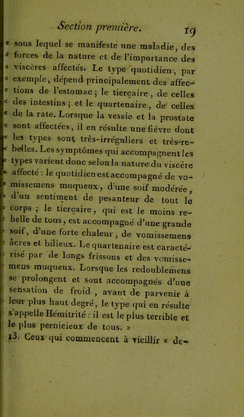 » sous lequel se manifeste une maladie, des * forces de la nature et de l’importance des « Tiscères affectés. Le tjpe quotidien, par exemple, dépend principalement des affec- tions de l’estomac 5 le tierçaire, de celles « des intestins;, et le quartenaire, de celles « de la rate. Lorsque la vessie et la prostate « sont affectées, il en résulte une fièvre dont * les types sont très-irréguliers et très-re- * belles. Les symptômes qui accompagnent les » types varient donc selon la nature du viscère » affecté : le quotidien est accompagné de vo- ' raissemens muqueux, d^une soif modérée, ' d’un senlinjent de pesanteur de tout lé ' corps ; le tierçaire, qui est le moins re- belle de tous, est accompagné d’une grande '' soif, dune forte chaleur, de vomissemens ; âcres et bilieux. Le quartenaire est caracté- ,î risé par de longs frissons et des vomisse- ? meus muqueux. Lorsque les redoublemens se prolongent et sont accompagnés d’une i sensation de froid , avant de parvenir à I leur plus haut degré, le type qui en résulte I s’appelle Hémitrité : il est le plus terrible et le plus pernicieux de tous, a i3. Ceux qui commencent à vieillir « de-