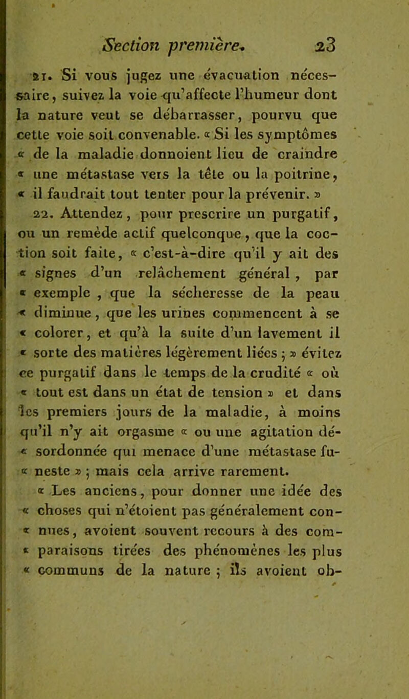 ai. Si vous jugez une évacuation néces- saire, suivez la voie <{u’affecte l’humeur dont la nature veut se débarrasser, pourvu que cette voie soit convenable. « Si les symptômes de la maladie donnoient lieu de craindre « line métastase vers la tête ou la poitrine, « il faudrait tout tenter pour la prévenir, b aa. Attendez, pour prescrire un purgatif, ou un remède actif quelconque , que la coc- tion soit faite, « c’est-à-dire qu’il y ait des « signes d’un relâchement général , par « exemple , que la sécheresse de la peau ■* diminue, que les urines commencent à .se I « colorer, et qu’à la suite d’un lavement il « sorte des matières légèrement liées 5 » évitez I ce purgatif dans le temps de la crudité «■ où « tout est dans un état de tension » et dans î les premiers jours de la maladie, à moins / qu’il n’y ait orgasme a ou une agitation dé- i « sordonnée qui menace d’une métastase fu- K neste » ; mais cela arrive rarement. a Les anciens, pour donner une idée des « cho.ses qui n’étoient pas généralement con- « nues, avoient souvent recours à des com- * paraisons tirées des phénomènes les plus « communs de la nature 5 ils avoient oh-