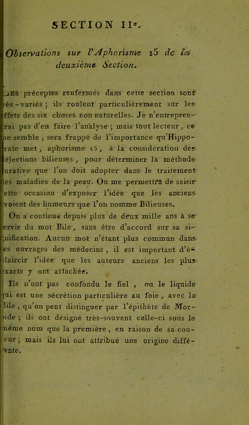 Observations sur VAphorisvte i5 de îc^ deuxième Section. _jE3 préceptes renfermés dans cette section sont' •ès-variés; ils roulent particulièrement sur les ffets des six choses non naturelles. Je n’enfrepren— rai pas d’en faire l’analyse ; mais tout lecteur ^ ce 3e semble , sera frappé de l’importance qu’Hippo- rate met, aphorisme i5, à la considération des éjections bilieuses , pour déterminer la méthode urative que l’on doit adopter dans le traitement- es maladies de la peau.-On me permettfa de saisir ette occasion d’exposer l’idée que les anciens voient des humeurs que l’on nomme Bilieuses. On a continué depuis plus de deux mille ans à se- ervir du mot Bile, sans être d’accord sur sa si-- uification. Aucun mot n’étant plus commun dans es ouvrages des médecins , il est important d’é* daircir l’idée que les auteurs anciens les plus- xacts y ont attachée. Ils n’ont pas confondu le fiel , nu le liquide [ui est une sécrétion particulière au foie , avec la- 5ile , qu’on peut distinguer par l’épithète de Mor- lide ; ils ont désigné très-souvent celle-ci sous le même nom que la première, en raison de sa cou- eur ; mais ils lui ont attribué une origine diffé- •ente.