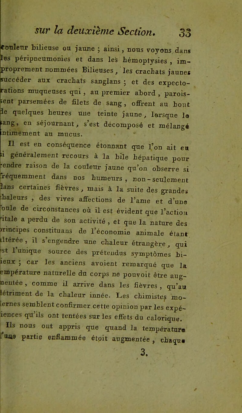 eunleur bilieuse ou jaune ; ainsi, nous voyons dans Ibs péripneumonies et dans leS hémoptysies , im- proprement nommées Bilieuses , ' les crachats jaunes succéder aux crachats sanglans ; et des expecto- rations muqueuses qui, au premier abord , parois- ient parsemées de filets de sang, offrent au bout le quelques heures une teinte jaune, lorsque la iang, en séjournant, s’est décomposé et mélangé ntuuément au mucus. Il est en conséquence étonnant que 1,’on ait eu ;i généralement recours à la hile hépatique pour rendre raison de la couleur jaune qu’on observe si réqnemment dans nos humeurs, non-seulement lans certaines fièvres, mais à la suite des grandes ihaleurs , des vives affections de l’ame et d’une bnle de circonstances où. il est évident que l’action ’itale a perdu de son activité , et que la nature des irincipes constituaus de l’économie animale étant iltérée , il s’engendre une chaleur étrangère, qui ^t 1 unique source des prétendus symptômes bi- ieux ; car les anciens avoient remarqué que la pmpérature naturelle du corps ne pouvoit être aug- lieutée, comme il arrive dans les fièvres , qu’au létriment de la chaleur innée. Les chimiste^ mo- lernes semblent confirmer cette opinion par les expé- lences qu’ils ont tentées sur les effets du calorique. Ils nous ont appris que quand la température ['mie partie enflammée étpit augmentée, chaque 3.