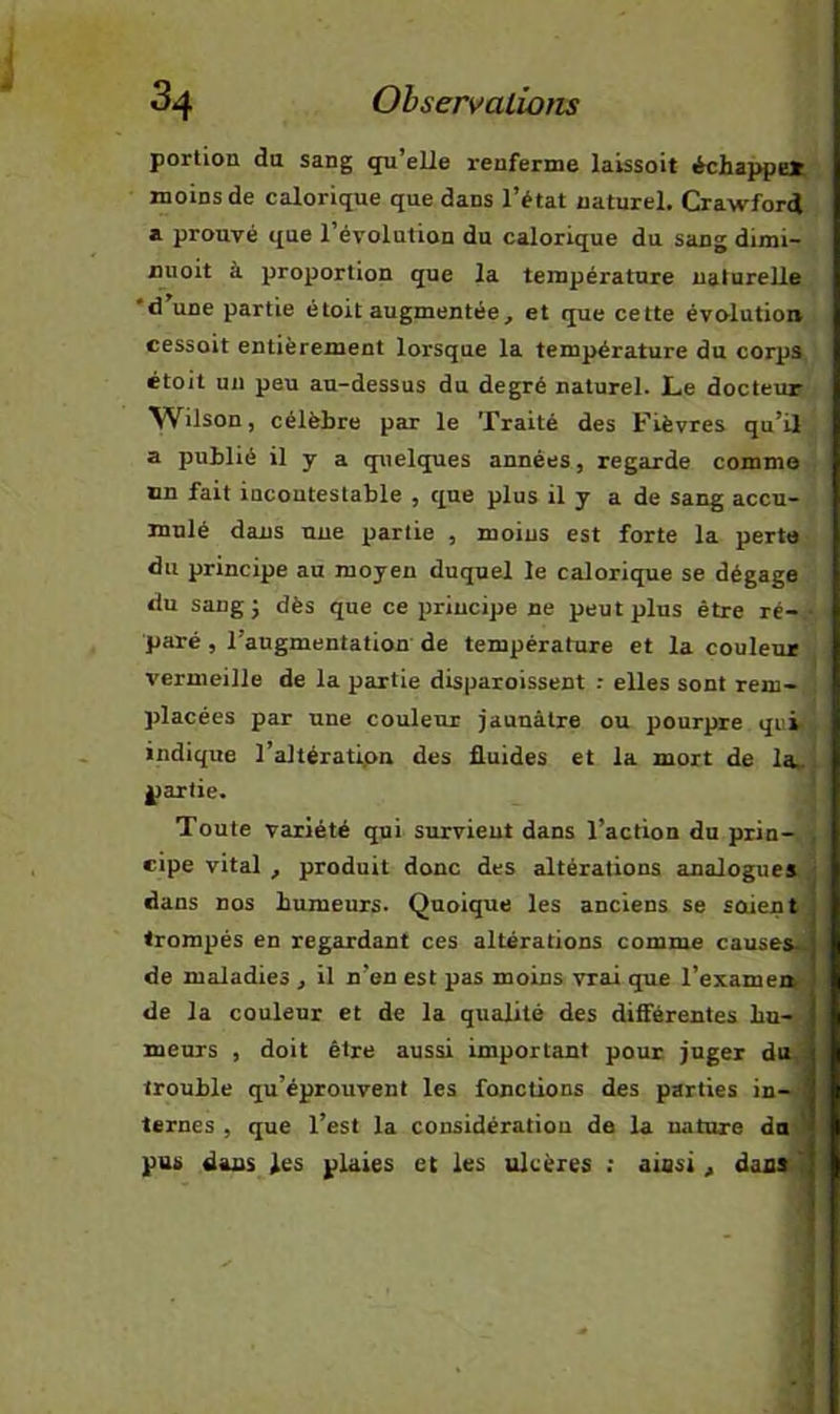 portion du sang qu’elle renferme laissoit échappes; moins de calorique que dans l’état naturel. Crawford a prouvé que l’évolution du calorique du sang dimi- nuoit à proportion que la température naturelle *d une partie étoit augmentée, et que cette évolution cessoit entièrement lorsque la température du corps, étoit on peu au-dessus du degré naturel. Le docteur Wilson, célèbre par le Traité des Fièvres qu’il a publié il y a quelques années, regarde comme un fait incontestable , que plus il y a de sang accu- mulé dans une partie , moins est forte la perte du principe au moyen duquel le calorique se dégage du sang J dès que ce principe ne peut plus être ré- paré , l’augmentation de température et la couleur vermeille de la partie disparoissent : elles sont rem- placées par une couleur jaunâtre ou pourpre qui indique l’altératipn des fluides et la mort de la. partie. Toute variété qui survient dans l’action du prin- , eipe vital , produit donc des altérations analogues ■ dans nos humeurs. Quoique les anciens se soient trompés en regardant ces altérations comme causes*, de maladies , il n’en est pas moins vrai que l’examen de la couleur et de la qualité des différentes hn-v meurs , doit être aussi important pour juger du. trouble qu’éprouvent les fonctions des parties in- ternes , que l’est la considération de la nature du ^ pus dans les plaies et les ulcères : ainsi , dann.^ ■I J