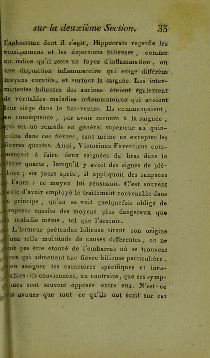 L’apliorisme dont il s’-agit, Hippocrate regarde les rouL^semens et les déjections bilienses , comme tui indice qu’il reste un foyer d’inflammation , ou une disposition inflammatoire- qui exige dilFérens moyens curatifs, et surtout la saignée. Les inter- mittentes bilieuses des anciens étoient également de véritables maladies inflammatoires qui avoient leur siège dans le bas-ventre. Ils commençoient, en conséquence , par avoir recours à la saignée , qui est un remède en général supérieur au quin- quina dans ces fièvres, sans même en excepter les Rèvres quartes. Ainsi, Yictorinus Faventinus com- nencoit à faire deux saignées du bras dans la lèvre quarte , lorsqu’il y avoit des signes de qilé- bore 5 six jours après, il appliquoit des sangsues 1 anus ; ce moyen lui réusissoit. C’est souvent lute d’avoir employé le traitement convenable dans e principe , qu’on se voit quelquefois obligé de roposer ensuite des moyens plus dangereux que 1 maladie même , tel que l’arsenic. L’humeur prétendue bilieuse tirant son origine une telle multitude de causes différentes, on ne )it pas être étonné de l’embarras oit se trouvent IUT qui admettent une fièvre bilieuse particulière , en assigner les caractères spécifiques et inva- ables : ils conviennent, au contraire, que ses symp- mes sont souvent opposés entre eux. N’est-ce B avouer que tout ce qu’ils ont écrit sur cet