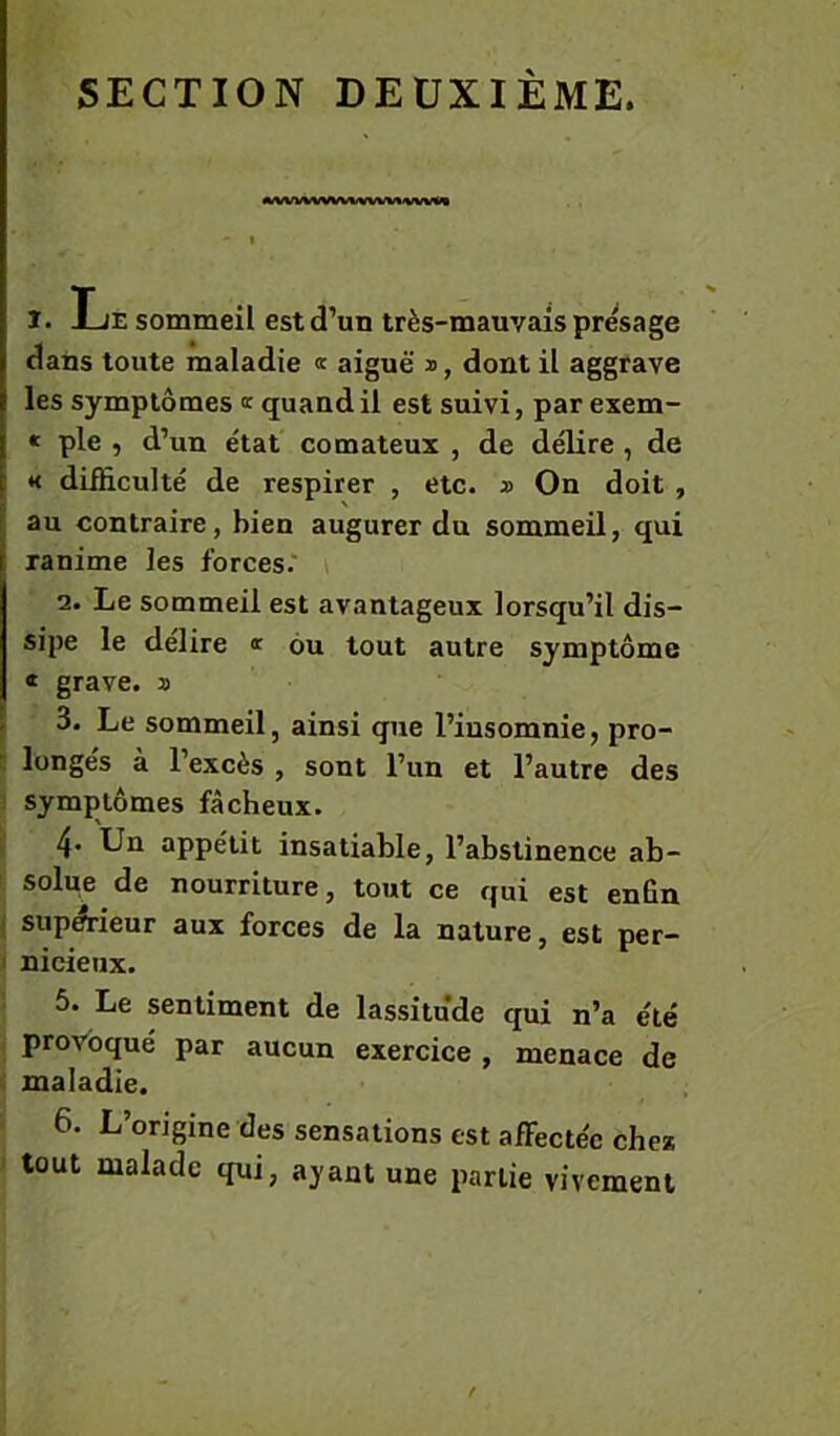 SECTION DEUXIEME. A.VWWWVWWWVVV«1 I. Le sommeil est d’un très-mauvais présage dans toute maladie « aiguë s, dont il aggrave les symptômes « quand il est suivi, par exem- « pie , d’un état comateux , de délire, de « difficulté de respirer , etc. » On doit , au contraire, bien augurer du sommeil, qui ranime les forces. i 2. Le sommeil est avantageux lorsqu’il dis- sipe le délire « ou tout autre symptôme « grave, s 3. Le sommeil, ainsi que l’insomnie, pro- c longés à l’excès , sont l’un et l’autre des ’ symptômes fâcheux. 4- Un appétit insatiable, l’abstinence ab- solue de nourriture, tout ce qui est enfin . supA-ieur aux forces de la nature, est per- I nicieux. 5. Le sentiment de lassitude qui n’a été provoqué par aucun exercice , menace de maladie. 6. L’origine des sensations est affectée chez tout malade qui, ayant une partie vivement