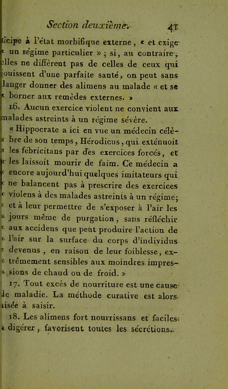 irêipe à l’etat morbifique externe, e et exiger ' un régime particulier » ; si, au contraire^ ;lles ne diffèrent pas de celles de ceux qui ouissent d’une parfaite santé, on peut sans langer donner des alimens au malade « et se t borner aux remèdes externes. » ifi. Aucun exercice violent ne convient aux naïades astreints à un régime sévère. « Hippocrate a ici en vue un médecin célè- K bre de son temps, Hérodicus, qui exténuoit < les fébricitans par des exercices forcés, et c les laissoit mourir de faim. Ce médecin a f encore aujourd’hui quelques imitateurs qui < ne balancent pas à prescrire des exercices violens a des malades astreints à un régimej I* et a leur permettre de s’exposer à l’air les ^ jours même de purgation, sans réfléchir ' aux accidens que peut produire l’action de «• 1-air sur la surface du corps d’individus 7: devenus , en raison de leur foiblesse, ex- « trémement sensibles aux moindres impres- sions de chaud ou de froid, a ! 17. Tout excès de nourriture est une cause de maladie. La méthode curative est alors* aisée à saisir. 18. Les alimens fort nourrissans et faciles. * digérer, favorisent toutes les sécrcTions».