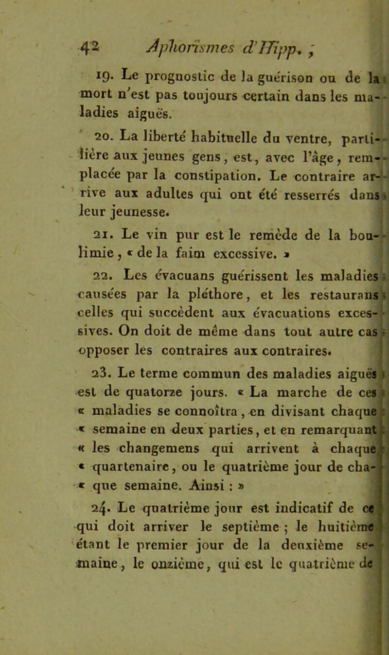 19. Le prognoslic de la gue'rison ou de lai mort n'est pas toujours certain dans les ma- - ladies aiguës. 20. La liberté habituelle du ventre, parii--i lière aux jeunes gens, est, avec l’àge, rem-- placée par la constipation. Le contraire ar-^j rive aux adultes qui ont été resserrés danssj leur jeunesse. | j 21. Le vin pur est le remède de la bou-,-j H mie , * de la faim excessive. > > j 22. Les cvacuans guérissent les maladies!»! causées par la pléthore, et les restauraiis«^ celles qui succèdent aux évacuations excès-* ■ sives. On doit de même dans tout autre cas i opposer les contraires aux contraires. 23. Le terme commun des maladies aiguë» est de quatorze jours. « La marche de ce» « maladies se connoîtra, en divisant chaque « semaine en deux parties, et en remarquant « les changemens qui arrivent à chaque « quartenaire, ou le quatrième jour de cha « que semaine. Ainsi : » 24. Le quatrième jour est indicatif de ce qui doit arriver le septième ; le hniticinéfi étant le premier jour de la deuxième .«e- maine , le onzième, qui est le quatrième de