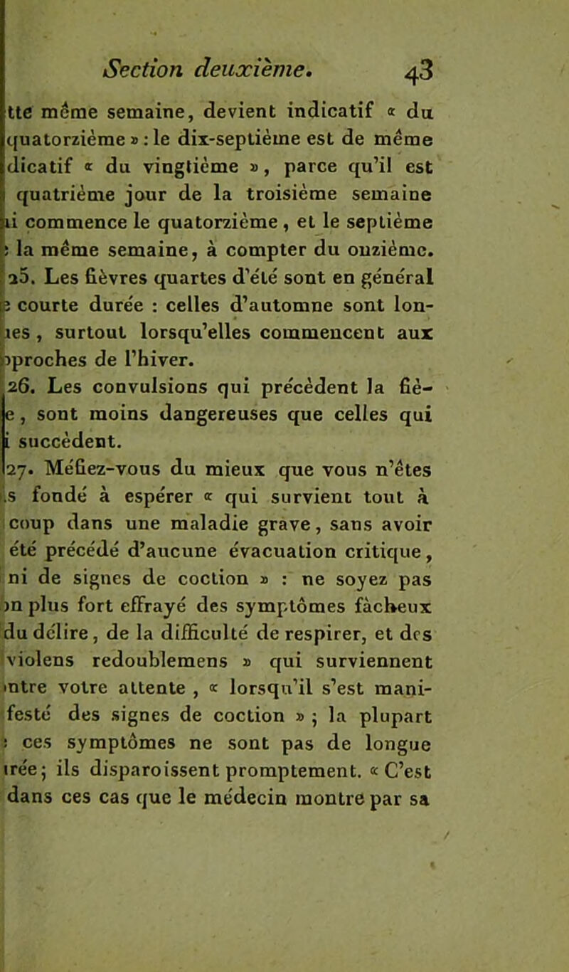 tte même semaine, devient indicatif « du quatomème » : le dii-seplième est de meme dicatif ï du vingtième », parce qu’il est quatrième jour de la troisième semaine li commence le quatorzième , et le septième ; la meme semaine, à compter du onzième. a5. Les fièvres quartes d’e'lé sont en général P courte durée : celles d’automne sont lon- ■ res, surtout lorsqu’elles commencent aux pproches de l’hiver. 26. Les convulsions qui précèdent la fiè- e, sont moins dangereuses que celles qui i succèdent. 27. Méfiez-vous du mieux que vous n’étes i.s fondé à espérer « qui survient tout à coup dans une maladie grave, sans avoir été précédé d’aucune évacuation critique, ni de signes de coclion » : ne soyez pas hn plus fort effrayé des symptômes fâcheux du délire, de la difficulté de respirer, et des tviolens redoublemens » qui surviennent mtre votre attente , « lorsqu’il s’est mani- 'festé des signes de coction » ; la plupart i ces symptômes ne sont pas de longue irée; ils disparoissent promptement. «C’est dans ces cas que le médecin montre par sa