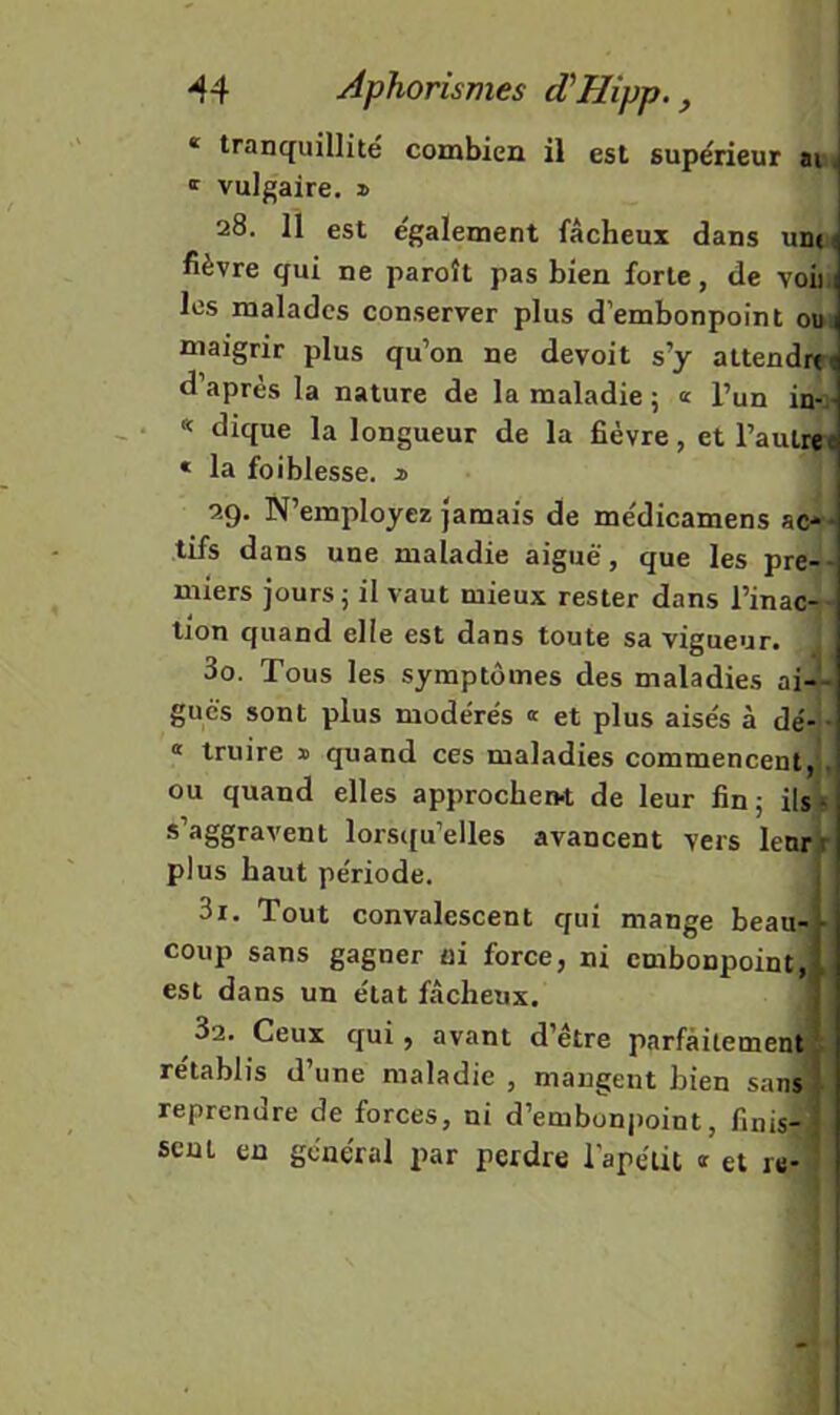 * tranquillité combien il est supérieur ai < ' vulgaire. » 28. il est également fâcheux dans udk fièvre qui ne paroît pas bien forte, de voii 1 les malades conserver plus d'embonpoint ouü maigrir plus qu’on ne devoit s’y attendrtt d’après la nature de la maladie 5 « l’un in-:- « dique la longueur de la fièvre, et l’aulrei * la foiblesse. j> 29. N’employez jamais de médicamens ac'* tifs dans une maladie aiguë, que les pre-- miers jours j il vaut mieux rester dans l’inac-- tion quand elle est dans toute sa vigueur. 30. Tous les symptômes des maladies ai-- gués sont plus modérés « et plus aisés à dé- • « Iruire » quand ces maladies commencent, , ou quand elles approchen-t de leur fin; ils* s’aggravent lorsi[u’elles avancent vers lenrr plus haut période. 31. Tout convalescent qui mange beau- • coup sans gagner ni force, ni embonpoint, , est dans un état fâcheux. 3a. Ceux qui, avant d’être parfaitement ; rétablis d’une maladie , mangent bien sans reprendre de forces, ni d’embon|)oint, finis-; sent en général par perdre l'apélit « et re-