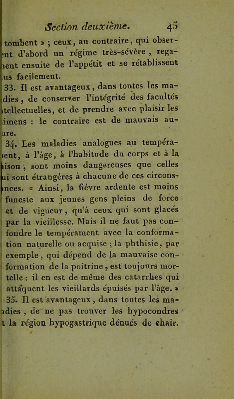 tombent » ; ceux, au contraire, qui obser- ;nt d’abord un régime très-sévère , rega- lent ensuite de l’appetit et se rétablissent us facilement. 33. Il est avantageux, dans toutes les ma- dies, de conserver l’integrite des facultés itellectuelles, et de prendre avec plaisir les iimens : le contraire est de mauvais au- [ure. ^ 34. Les maladies analogues au tempéra- [lent, à l’àge, à l’habitude du corps et à la lison , sont moins dangereuses que celles ui sont étrangères à chacune de ces circons- inces. <r Ainsi, la fièvre ardente est moins r funeste aux jeunes gens pleins de force et de vigueur, qu’à ceux qui sont glacés par la vieillesse. Mais il ne faut pas con- fondre le tempérament avec la conforraa- ; tion naturelle ou acquise ; la phthisie, par ^ exemple, qui dépend de la mauvaise con- : formation de la poitrine, est toujours mor- telle ; il en est de même des catarrhes qui atta'quent les vieillards épuisés par l’âge. » . 35. Il est avantageux, dans toutes les ma- adies , de ne pas trouver les hypocondres X la région hypogastrique dénués de chair.