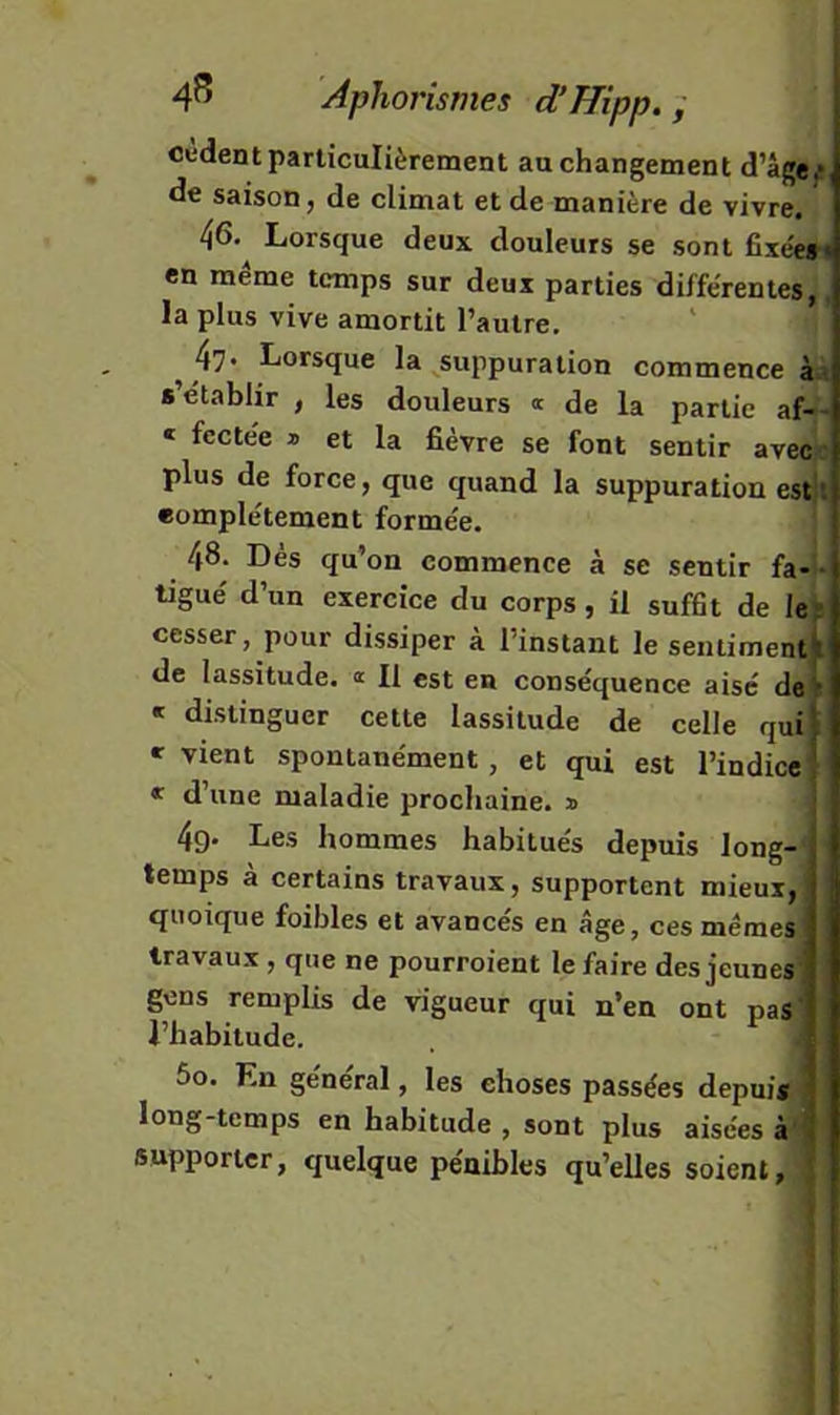 cèdent particulièrement au changement d’âge^, de saison, de climat et de manière de vivre. 46. Lorsque deux douleurs se sont fixée»* en meme temps sur deux parties différentes,, la plus vive amortit l’autre, ^ 47* Lorsque la ^suppuration commence k\ s établir , les douleurs « de la partie af-- « fcctée » et la fièvre se font sentir aveep plus de force, que quand la suppuration estjl complètement formée. 48- Dès qu'on commence à se sentir fa- • ligué d’un exercice du corps, il suffit de le; cesser, pour dissiper à l’instant le sentimentjt de lassitude, n II est en conséquence aisé de« « distinguer cette lassitude de celle qui» » vient spontanément, et qui est rindice'j « d’une maladie prochaine. » ; 4g* Les hommes habitués depuis long- temps à certains travaux, supportent mieux, quoique foihles et avancés en âge, ces mêmes} travaux , que ne pourroient le faire des jeunes’ gens remplis de vigueur qui n’en ont pas' l’habitude. 6o. En général, les choses passées depuis ; long-temps en habitude, sont plus aisées à' supporter, quelque pénibles qu’elles soient, l \