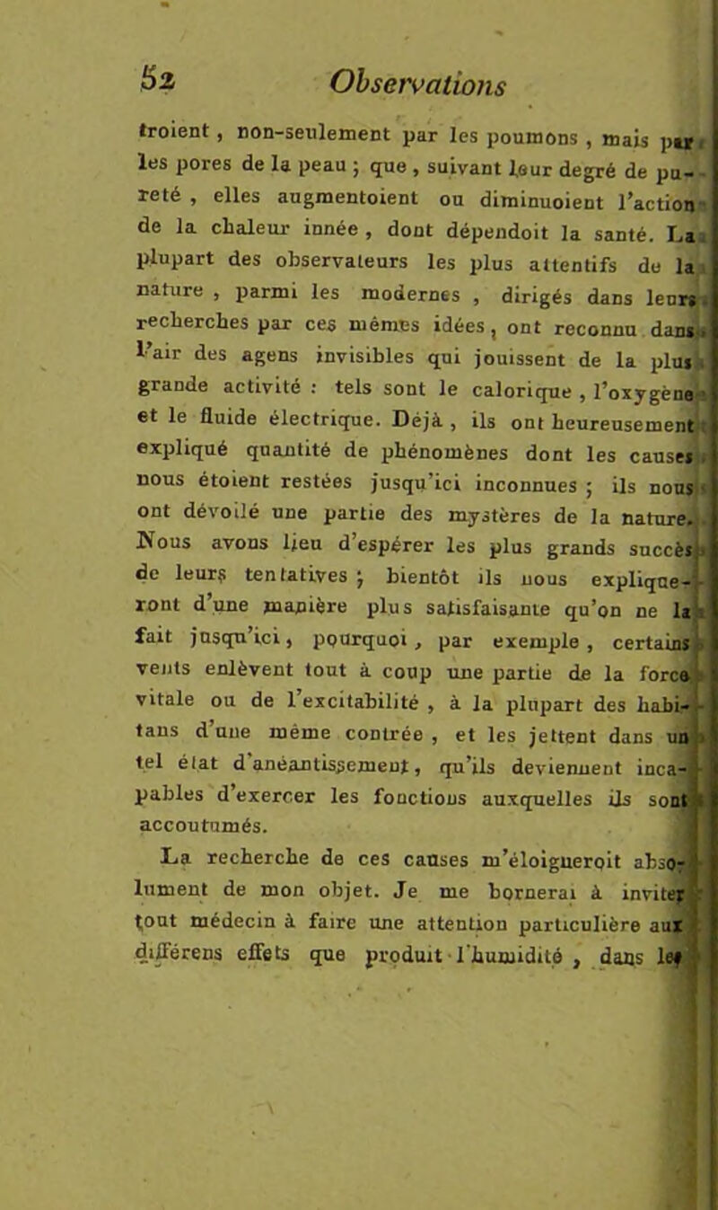 troient, non-seulement par les poumons , mais pt» r les pores de la peau ; que , suivant leur degré de pu-- reté , elles augmentoient ou diminuoient l’actioim de la chaleur innée , dont dépeiidoit la santé. La» plupart des observateurs les plus attentifs do lai nature , parmi les modernes , dirigés dans leui^i recherches par ces mêmes idées, ont reconnu l’air des agens invisibles qui jouissent de la plu*it grande activité ; tels sont le calorique , l’oxygène'* et le fluide électrique. Déjà , ils ont heureusemen^t expliqué quantité de phénomènes dont les cause* nous étoient restées jusqu’ici inconnues ; ils nousj ont dévoilé une partie des mystères de la nature. Nous avons lieu d’espérer les plus grands succès de leur? tentatives j bientôt ils nous explique- ront d’une manière plus satisfaisante qu’on ne la' fait jusqu’ici, pourquoi, par exemple, certaini t vents enlèvent tout à coup une partie de la foret vitale ou de l’excitabilité , à la plupart des habi. tans d’une même contrée , et les jettent dans un tel élat d anéantissement, qu’ils deviennent inca pables d’exercer les fonctions auxquelles ils so accoutumés. La recherche de ces causes m’éloigueroit abs lument de mon objet. Je me bornerai à invit tout médecin à faire une attention particulière aut différens effets que produit ■ l’humidité , dans lef • •