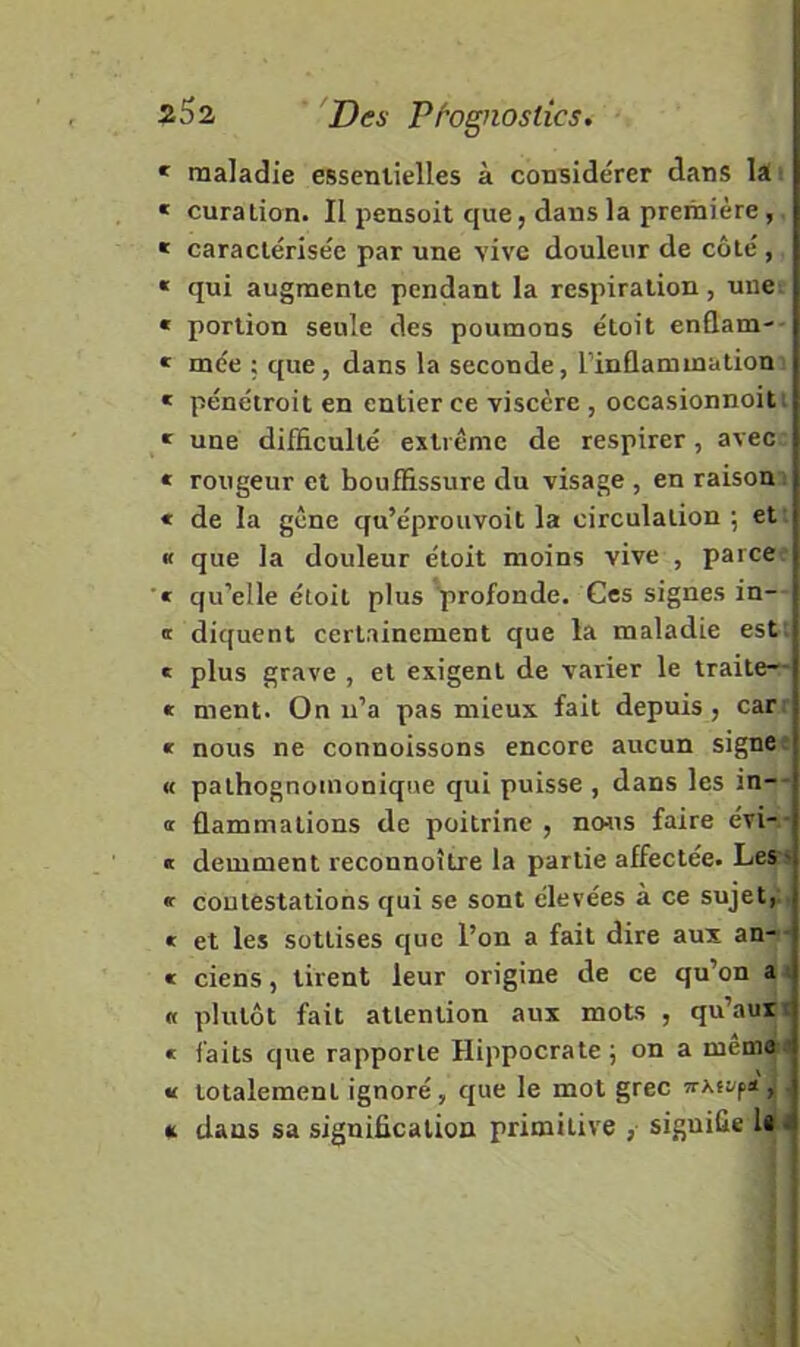 * maladie essentielles à considérer dans lai ! « curation. Il pensoit que, dans la première, * caractérisée par une vive douleur de côté, « qui augmente pendant la respiration, une « portion seule des poumons étoit enûam- * mée ; que, dans la seconde, l’inflammation * pénétroit en entier ce viscère , occasionnoit ' une difficulté extrême de respirer, avec « rougeur et bouffissure du visage , en raison « de la gêne qu’éprouvoit la circulation; et f que la douleur étoit moins vive , parce^ ■« qu’elle étoit plus profonde. Ces signes in- ff diquent certainement que la maladie est; « plus grave , et exigent de varier le traite— » ment. On n’a pas mieux fait depuis, car^ « nous ne connoissons encore aucun signes « pathognomonique qui puisse , dans les in-- <t flammations de poitrine , no^^s faire évi- i « demment reconnoître la partie affectée. Les-^ « contestations qui se sont élevées à ce sujet,' « et les sottises que l’on a fait dire aux an- -: « ciens, tirent leur origine de ce qu’on a i « plutôt fait attention aux mots , qu’aux r « faits que rapporte Hippocrate; on a mémo ' « totalement ignoré, que le mot grec Tr\fjfn, ■ « dans sa signification primitive , signifie l*'i I .i IJ ï !i