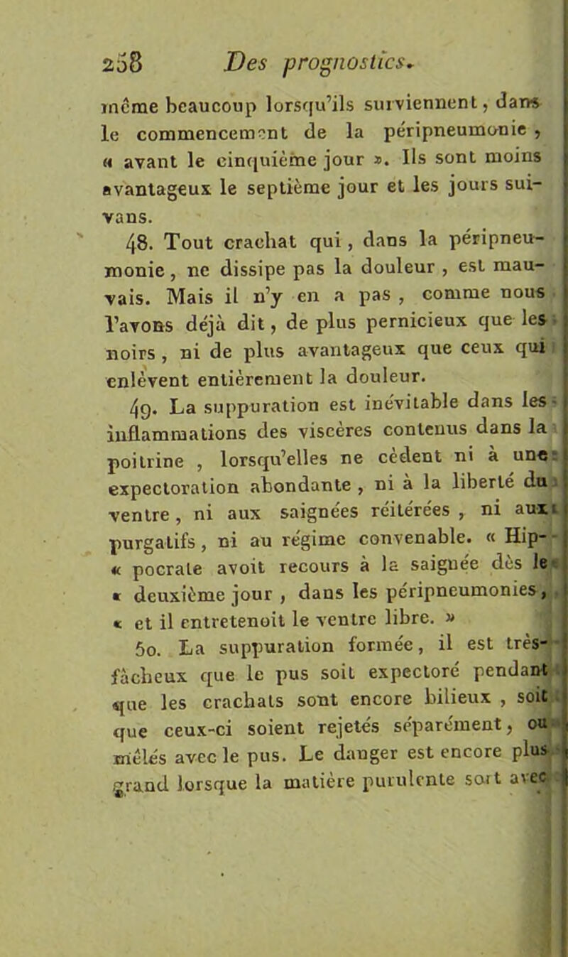 incme beaucoup lorsqu’ils surviennent, dar» le commencement de la péripneumonie , H avant le cinfjuième jour Us sont moins avantageux le septième jour et les jours sui- vans. 48. Tout crachat qui, dans la péripneu- monie , ne dissipe pas la douleur , est mau- vais. Mais il n’y en a pas , comme nous . l’avons déjà dit, déplus pernicieux que lesi noirs , ni de plus avantageux que ceux qui i enlèvent entièrement la douleur. 49. La suppuration est inévitable dans les- iiiflammalions des viscères contenus dans la poitrine , lorsqu’elles ne cèdent ni à un«: expectoration abondante , ni a la liberté dna ventre, ni aux saignées réitérées , ni auxi purgatifs, ni au régime convenable. « Hip- « pocrale avoit recours a la saignee des le^t « deuxième jour , dans les peripneumonies,', « et il entretenoit le ventre libre. » | 50. La suppuration formée, il est très-■ fâcheux que le pus soit expectoré pendant^l que les crachats sont encore bilieux , soùi que ceux-ci soient rejetés séparément, ouj mêlés avec le pus. Le dauger est encore plus-i f'rand lorsque la matière purulente so-rt a\ec