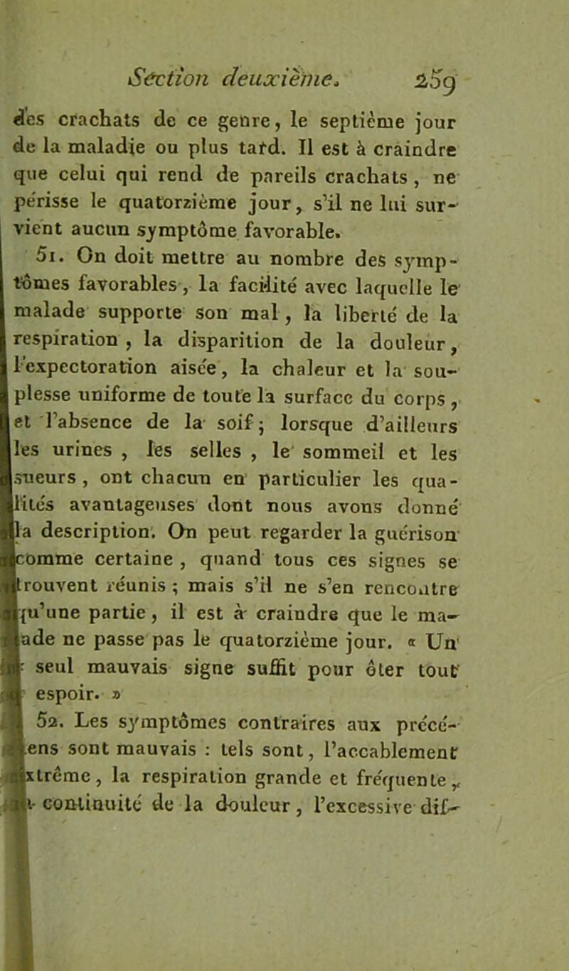 2,5g des crachats de ce genre, le septième jour de la maladie ou plus tatd. Il est à craindre que celui qui rend de pareils crachats, ne périsse le quatorzième jour, s’il ne lui sur- vient aucun sj'mptôme favorable. 5i. On doit mettre au nombre des symp- tômes favorables , la facilité avec laquelle le malade supporte son mal, la liberté de la respiration , la disparition de la douleur, l’expectoration aisée, la chaleur et la sou- plesse uniforme de toute la surface du corps , et l’absence de la soif; lorsque d’ailleurs les urines , les selles , le sommeil et les sueurs, ont chacun en particulier les qua- lités avantageuses dont nous avons donné la description. On peut regarder la guérison omme certaine , quand tous ces signes se rouvent réunis ; mais s’il ne s’en rencontre [(u’une partie, il est à craindre que le ma- lade ne passe pas le quatorzième jour. « Un seul mauvais signe suffit pour ôter tout espoir. » 5a. Les symptômes contraires aux précé- lens sont mauvais : tels sont, l’accablement Irême, la respiration grande et fréquente,, i-cominuité de la douleur, l’excessive dif-