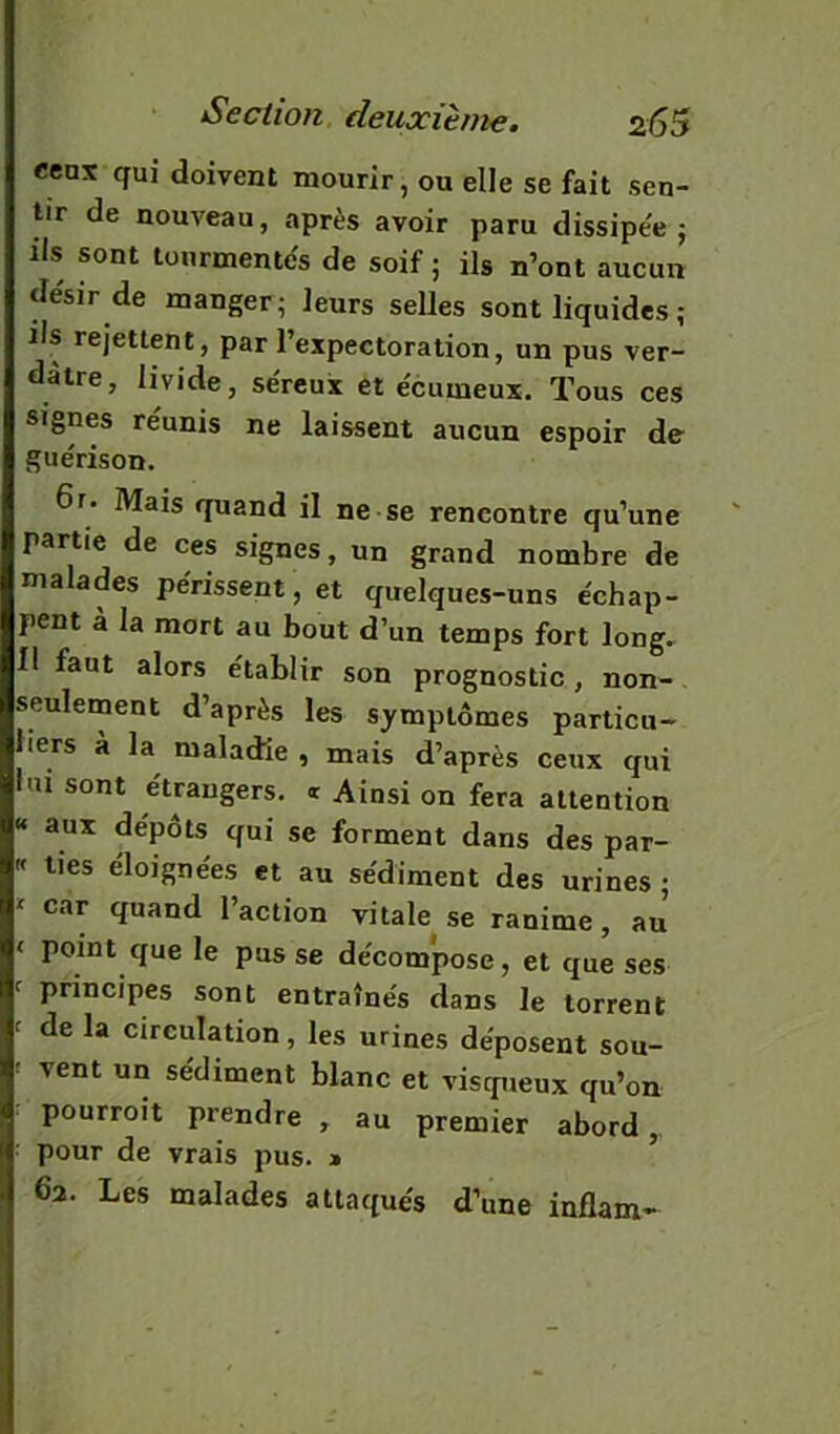 eeax qui doivent mourir, ou elle se fait sen- tir de nouveau, après avoir paru dissipe'e ; ils sont tourmentas de soif ; ils n’ont aucun tlésir de manger; leurs selles sont liquides ; ils rejettent, par l’expectoration, un pus ver- dâtre, livide, séreux et écumeux. Tous ces signes reunis ne laissent aucun espoir de guérison. 6r. Mais quand il ne se rencontre qu’une partie de ces signes, un grand nombre de malades périssent, et quelques-uns échap- pent à la mort au bout d’un temps fort long.^ I! faut alors établir son prognostic, non- seulement d’après les symptômes particu- liers à la maladie , mais d’après ceux qui lui sont étrangers. « Ainsi on fera attention « aux dépôts qui se forment dans des par- « ties éloignées et au sédiment des urines; ' car quand l’action vitale se ranime, au < point que le pus se décom*pose, et que ses ^ principes sont entraînés dans le torrent ^ de la circulation, les urines déposent sou- ^ vent un sédiment blanc et visqueux qu’on pourroit prendre , au premier abord,, pour de vrais pus. » 62. Les malades attaqués d’une inflam-