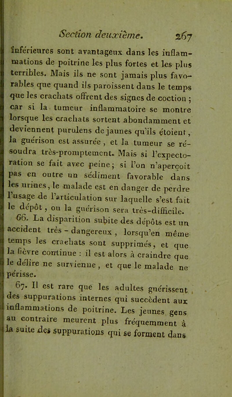 inferieures sont avantageux dans les inflam- mations de poitrine les plus fortes et les plus terribles. Mais ils ne sont jamais plus favo- rables que quand ils paroissent dans le temps que les crachats offrent des signes de coction ; car si la tumeur inflammatoire se montre lorsque les crachats sortent abondamment et deviennent purulens de jaunes qu’ils e'toient, la gue'rison est assure'e , et la tumeur se ré- soudra très-promptemenu Mais si l’expecto- ration se fait avec peine; si l’on n’aperçoit pas en outre un sédiment favorable dans les mines,le malade est en danger de perdre l’usap de l’articulation sur laquelle s’est fait le dépôt, ou la guérison sera très-difficile. 66. La disparition sufiite des dépôts est un accident très - dangereux , lorsqu’en même temps les crachats sont supprimés, et que la fièvre continue : il est alors à craindre que le délire ne survienne, et que le malade ne périsse. 67. Il est rare que les adultes guérissent . des suppurations internes qui succèdent aux inflammations de poitrine. Les jeunes gens au contraire meurent plus fréquemment à la suite dos suppurations qui se forment dans