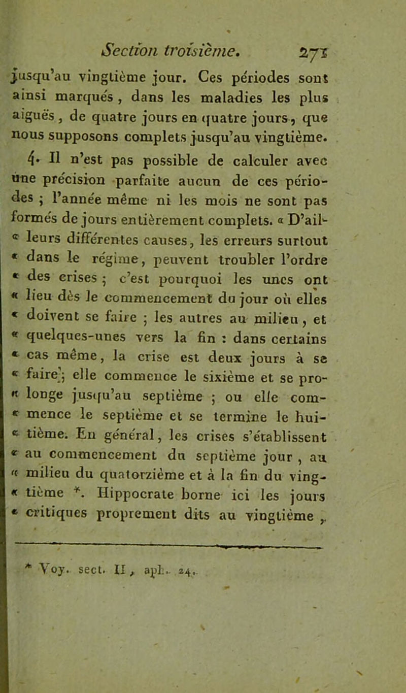 jusqu’au vingtième jour. Ces périodes sont ainsi marqués , dans les maladies les plus aiguës , de quatre jours en ([uatre jours, que nous supposons complets jusqu’au vingtième. 4» Il n’est pas possible de calculer avec une précision parfaite aucun de ces pério- des ; l’année même ni les mois ne sont pas formés de jours entièrement complets. « D’ail- leurs différentes causes, les erreurs surtout « dans le régime, peuvent troubler l’ordre * des crises • c’est pourquoi les unes ont « lieu dès le commencement du jour où elles < doivent se faite ; les autres au milieu, et « quelques-unes vers la fin : dans certains « cas même, la crise est deux jours à se « faire'j elle commence le sixième et se pro- « longe justfu’au septième ; ou elle coin- * mence le septième et se termine le hui- e tième. Eu général, les crises s’établissent * au commencement du septième jour , au 't milieu du quatorzième et à la fin du ving- « tième Hippocrate borne ici les jours « critiques proprement dits au vingtième ,, * Voy. sect. II, api;.. 24,. \