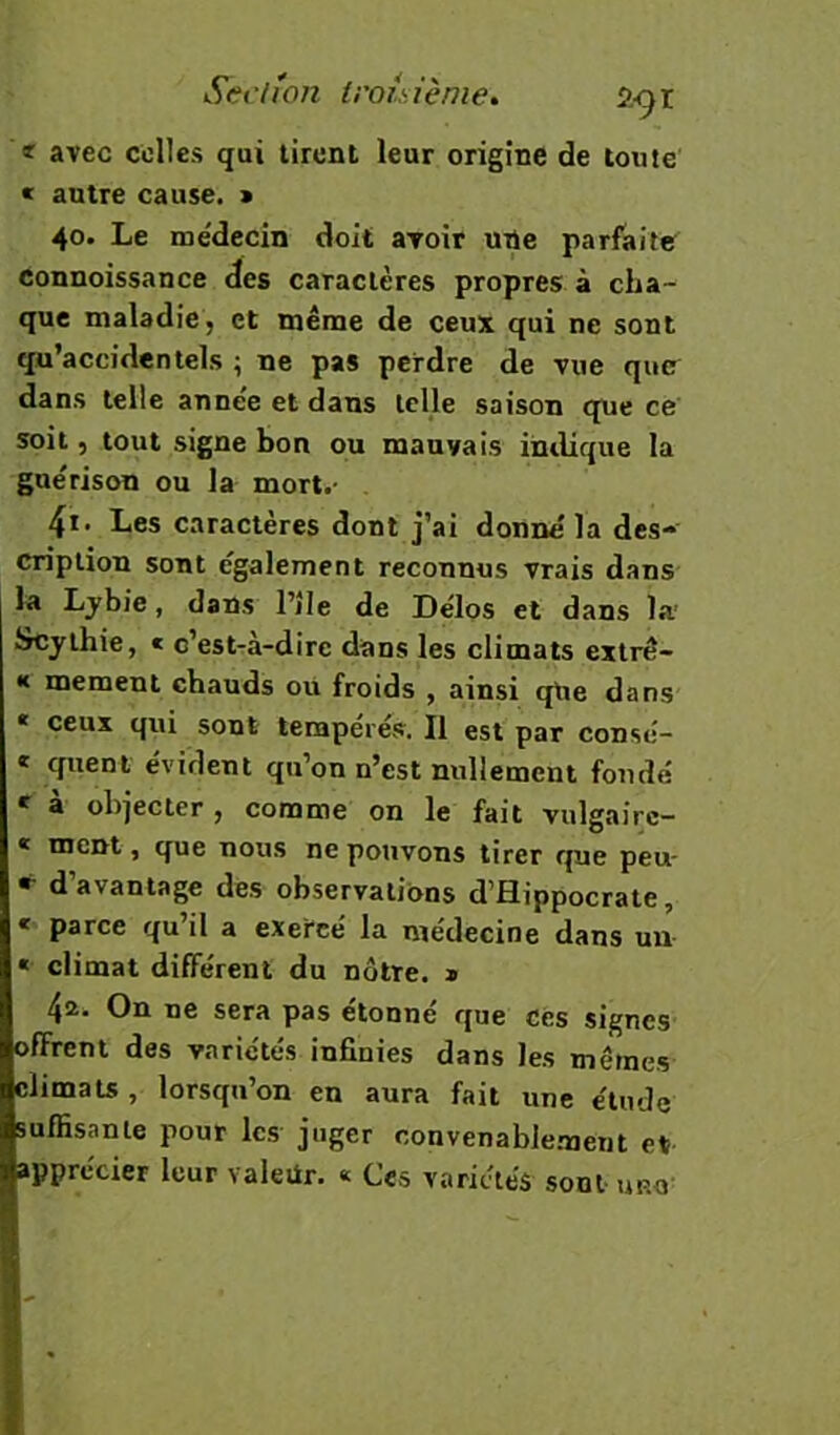 Section troiiiènie. î>-çr * avec celles qui tirent leur origine de toute « autre cause. » 40. Le Doe'decin doit aToir une parfaite eonnoissance des caractères propres à cha- que maladie, et même de ceux qui ne sont qu’accidentels \ ne pas perdre de vue quer dans telle anne'e et dans telle saison que ce soit, tout signe bon ou mauvais imlique la guérison ou la mort.- 4i- Les caractères dont j’ai donné la des- cription sont également reconnus vrais dans la Lybie, dans l’île de Délos et dans la- Scythie, c c’est-à-dire dans les climats extrè- « mement chauds où froids , ainsi qtie dans * ceux qui sont tempérés. Il est par consé- * quent évident qu’on n’est nullement fondé s a objecter , comme on le fait vulgairc- « ment, que nous ne pouvons tirer que peu- d’avantage des observations d’Hippocrate, « parce qu’il a exet-cé la médecine dans un « climat différent du nôtre. » 4a. On ne sera pas étonné que ces signes offrent des variétés infinies dans les mêmes climats , lorsqu’on en aura fait une étude suffisante pour les juger convenablement et apprécier leur valeür. « Ces variétés sont- uro