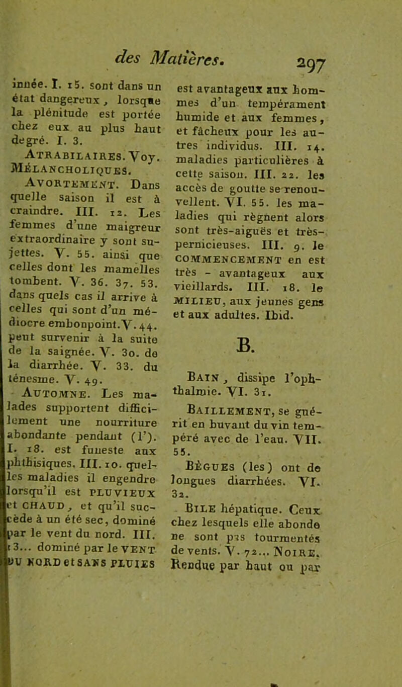 imiée. I. i5. sont dans un état dangereux , lorsque la plénitude est portée chez eux au plus haut degré. I. 3. Atrabilaires. Voy. MiLANCHOLIQUES. Avortement. Dans quelle saison il est à craindre. HI. 12. Les femmes d’une maigreur extraordinaire y sont su- jettes. V. 55. ainsi que celles dont' les mamelles tombent. V. 36. 37. 53. dans quels cas il arrive à celles qui sont d’un mé- diocre embonpoint.V. 44. peut survenir à la suite de la saignée. V. 3o. de la diarrhée. V. 33. du ténesme. V. 49. • Automne. Les ma- lades supportent diffici- lement une nourriture abondante pendant (!’). I. 18. est funeste aux phthisiques. III. 10. quel- les maladies il engendre lorsqu’il est PLUVIEUX et CHAUD , et qu’il suc- cède à un été sec, dominé par le vent du nord. III. i3... dominé par le VENT DU KQRDetSANS PLUIES 297 est avantageux aux hom- mes d’un tempérament humide et aux femmes, et fâcheux pour les au- tres individus. III. 14. maladies particulières à cettp saison. III. 22. les accès de goutte se renou- vellent. VI. 55. les ma- ladies qui régnent alors sont très-aiguës et très- pernicieuses. III. 9. le COMMENCEMENT en est très - avantageux aux vieillards. III. i8. le MILIEU, aux jeunes gens et aux adultes. Ibid. B. Bain , dissipe l’oph- thalmie. VI. 3i. Bâillement, se gué- rit en buvant du vin tem- péré avec de l’eau. VII. 55. Bègues (les) ont do longues diarrhées. VI- 3a. Bile hépatique. Ceux chez lesquels elle abonde ne sont pis tourmentés de vents. V. Noire, Rendue par haut ou par