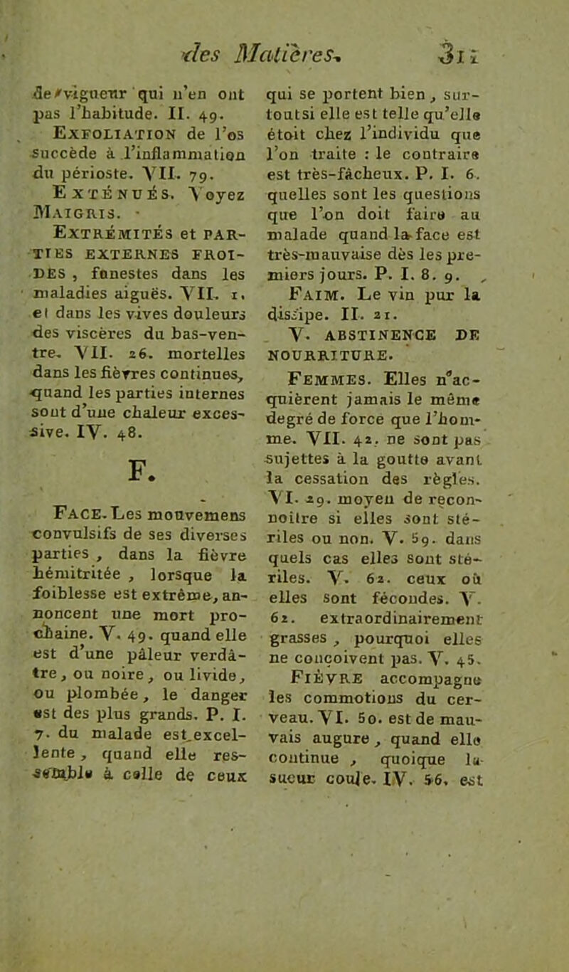 ;fle#vtgtieTtr qui n’en ont pas l’habitude. II. 49. Exfoiiation de l’os succède à l’inflamnialion du périoste, 79. Exténués. V oyez Maigris. • Extrémités et par- ties EXTERNES FROI- DES , funestes dans les maladies aiguës. YIL i. et dans les vives douleurs des viscères du bas-ven- tre, YII. 26. mortelles dans les fièvres continues, ^uand les parties internes sont d’une chaleur exces- sive, lY. 48. F. Face. Ees mouvemens convulsifs de ses diverses parties , dans la fièvre hémitritée , lorsque la foiblesse est extrême, an- noncent une mort pro- chaine. V, 49. quand elle est d’une pâleur verdâ- tre, ou noire, ou livide, ou plombée, le danger «St des plus grands. P. I. 7. du malade est,excel- lente, quand elle res- atfûtble â celle de ceux qui se portent bien, sur- toutsi elle est telle qu’elle étoit chez l’individu que l’on traite : le contraire est très-fâcheux. P. I. 6. quelles sont les questions que l’on doit faire au malade quand la-face est très-mauvaise dès les pre- miers jours. P. I. 8. 9. , Faim. Le vin pur la dissipe. II. ai. Y* ABSTINENCE DE NOURRITURE. Femmes. Elles n^ac- quièrent jamais le môme degré de force que l’hom- me. YII. 4*.. ne sont pas sujettes à la goutta avant la cessation des règles. YI. 29. moyeu de recon- noître si elles sont sté- riles ou non. V. 5g. dans quels cas elles sont sté- riles. Y- 62. ceux oit elles sont fécondes. Y- 62. extraordinairement grasses , pourtptoi elles ne conçoivent lias. Y. 45. Fièvre accompagne les commotions du cer- veau. YI- 5o. est de mau- vais augure , quand elle continue , quoique la- sueur coule. lY. 5-6. est