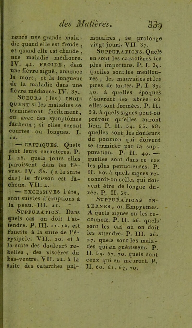 nonce une grande mala- die quand elle est froide , et quand elle est chaude , une maladie médiocre. IV. 42- FROIDE, dans une fièvre aiguë , annonce la mort, et la longueur fie la maladie dans une fièvre médiocre. IV. 37. Sueurs (les) inui- QUEnt si les maladies se termineront facilement, ou avec des symptômes fâcheux } si elles seront courtes ou longues. I. 12, — CRITIQUES. Quels sont leurs caractères. P. I. 26. quels jours elles paroissent dans les fiè- vres. IV. Ï6. (à la suite des ) le -frisson est fâ- cheux. VII. 4. — excessives l’été, sont suivies d’éruptions â la peau. III. n. Suppuration. Dans quels cas on doit l’at- tendre. P. III. II. 12. est funeste à la suite de l'é- rysipèle. VII.. 20. et à la suite des douleurs re- belles , des viscères du bas-ventre. VII. 22. à la suite des catarrhes pul- monaires , se prolonge vingt jours. VII. 3y. Suppurations. Quels en sont les caractères les plus importuns. P. I. 3g. quelles sont les meilleu- res, les mauvaises et les pires de toutes. P. I. 3g. 40. à quelles époques s’ouvrent les abcès ou eUes sont formées. P. II. 5 3. à quels signes peut-on prévoir qu’elles auront lieu. P. II. 54. 55. 58. quelles sout les douleurs du poumon qui doivent se terminer par la sup- puration. P. II. 4g. — quelles sont dans ce cas les plus pernicieuses. P. II. 5o; à quels signes re- connoit-on celles qui doi- vent être de longue du- rée. P, II. 57. Suppurations in- ternes, ouEmpyèmes. A quels signes on les re- connoit. P. II. 56. quels’ sont les cas où on doit les attendre. P. III. 26. 27. quels sont les mala- des qui en guérissent. P. II. 5g. 67. 70. quels sont ceux qui en meurent. P. II. 60. 61. 67. 70.