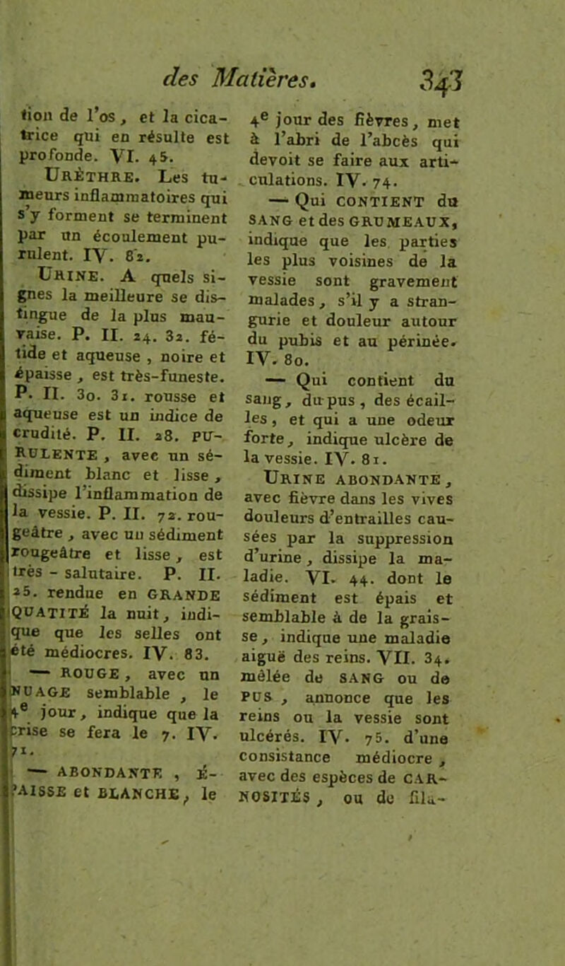 tion de l’os , et la cica- teice qui en résulte est profonde. VI. 45. Urèthre. Les tu- teurs inflammatoires qui s y forment se terminent par un écoulement pu- rulent. IV. 82. Urine. A quels si- gnes la meilleure se dis- tingue de la plus mau- Taise. P. II. 24. 3a. fé- tide et aqueuse , noire et épaisse , est très-funeste. P. II. 3o. 3i. rousse et aqueuse est un indice de crudité. P. II. a8. PU- Rülente , avec un sé- diment blanc et lisse , dissipe l’inflammation de la vessie. P. II. 72. rou- geâtre , avec un sédiment rougeâtre et lisse, est très - salutaire. P. II. *5. rendue en GRANDE Qüatitè la nuit, indi- ;que que les selles ont été médiocres. IV. 83. — ROUGE , avec un ÎNüAGE semblable , le 4® jour, indique que la prise se fera le 7. IV. I — ABONDANTE , É- .’AISSE et BiAHCHE^ le 4® jour des fièvres, met à l’abri de l’abcès qui devoit se faire aux arti- culations. IV. 74. — Qui CONTIENT du SANG etdesGRUME.AUX, indique que les parties les plus voisines de la vessie sont gravement malades , s’il y a stran- gurie et douleur autour du pubis et au périnée. IV. 80. — Qui confient du sang, du-pus, des écail- les , et qui a une odeur forte, indique ulcère de la vessie. IV. 8i. Urine abondante, avec fièvre dans les vives douleurs d’entrailles cau- sées par la suppression d’urine, dissipe la ma- ladie. VI. 44. dont le sédiment est épais et semblable à de la grais- se , indique une maladie aiguë des reins. VII. 84. mélée de sang ou de PUS , annonce que les reins ou la vessie sont ulcérés. IV. 75. d’une consistance médiocre , avec des espèces de CAR- KOSITÉS, ou de fila-