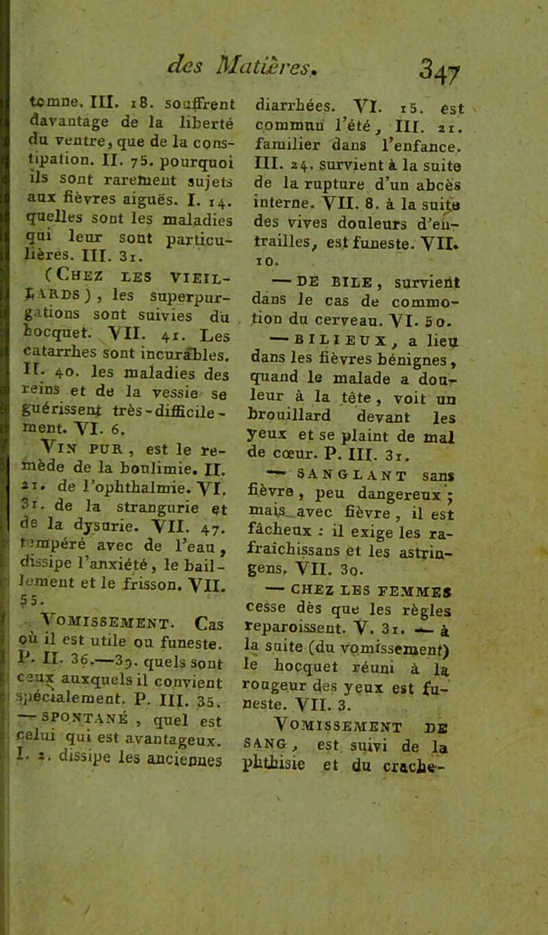 temne, III. 18. souffrent davantage de la liberté du ventre, que de la cons- tipation. II. 7b. pourquoi ils sont rarement sujets aux lièvres aiguës. I. 14. quelles sont les maladies qui leur sont particu- lières. III. 3i. CChez les vieil- jiARDS), les superpur- gations sont suivies du bocquet. YII. 41. Les catarrhes sont incurables. Il- 40. les maladies des reins et de la vessie se guérissent: très-difficile- ment. VI. 6. Vin pur , est le re- mède de la boulimie. II. il. de l'ophthalmie. VI. 3i. de la strangurie et de la dysurie. VII. 47. tempéré avec de l’eau, dissipe l’anxiété, le bâil- lement et le frisson. VII. 55. Vomissement. Cas . où il est utile ou funeste. P. II. 36.—3j. quels Sont : ceux auxquels il convient I spécialement. P. m. 35. ; — spq.VT.ANÉ , quel est celui qui est avantageux. I. i. dissipe les anciennes diarrhées. VI. i5. est commun l’été, III. 21. familier dans l’enfance. III. 24. survient i la suite de la rupture d’un abcès interne. VII. 8. à la suiti» des vives douleurs d’eur trailles, est funeste. VII. 10. — DE BliE , survient dans le cas de commo- tion du cerveau. VI. So. — bilieux, a lieu dans les fièvres bénignes, quand le malade a dou- leur à la tête, voit un brouillard devant les yeux et se plaint de mal de cœur. P. III. 3i. S.4NGLANT sans fièvre , peu dangereux 5 mais,, avec fièvre , il est fâcheux -• il exige les ra- fraichissans et les astrin— gens, VII. 3o. — CHEZ LES FEMMES cesse dès que les règles reparoissent. V. 3i. — à la suite (du vomissement) le hocquet réuni à I4 rongeur des yeux est fu- neste. VII. 3. Vo.MlSSEMENT DE SANG, est suivi de la phthisie et du craché'-