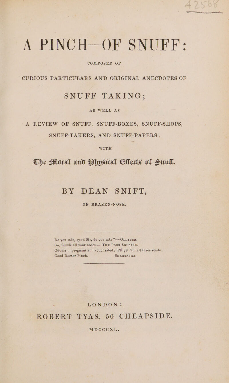 COMPOSED OF CURIOUS PARTICULARS AND ORIGINAL ANECDOTES OF SNUFF TAKING; AS WELL AS A REVIEW OF SNUFF, SNUFF-BOXES, SNUFF-SHOPS, SNUFF-TAKERS, AND SNUFF-PAPERS ; WITH Che Mural and Phvsteal Clkects of Snuff. BY DEAN SNIFT, OF BRAZEN-NOSE. Do you take, good Sir, do you take ?—Oxuapop. Go, fuddle all your noses. —Tuz Poor SoxpiexK, Odours—pregnant and vouchsafed ; I’ll get ’em all three ready. Geod Doctor Pinch. SHAKSPERE. LONDON: ROBERT TYAS, 50 CHEAPSIDE. MDCCCXL.